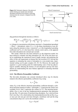 Chapter 2 Models of the Small Intestine 41
Blood Compartment
Small intestinal tract
x=0 x=l
Outflow
Cb(t)
Absorption
Elimination
kel
Input
Figure 2.4 Schematic diagram of the physical
model relating non-steady-state intestinal
absorption and blood level kinetics with drug
infusion from the stomach. (Adapted from Ho
et al. [30]).
drug perfusion through the intestine as follows:
dC(x, t)
dt
= α
d2C(x, t)
dx2
− β
dC(x, t)
dx
− kaC(x, t) (2.8)
i.e. [change in concentration with distance and time] = [longitudinal spreading]
− [ﬂow] − [absorption], where C(x, t) is the drug concentration at any dis-
tance along the intestine at time t (mass/cm3), α is the longitudinal spreading
coefﬁcient (cm2/s), β is the linear ﬂow velocity (cm/s) and ka is the apparent
ﬁrst-order absorption rate constant (per second).
This model, which has also been referred to as the dispersion model, has
been utilised to simulate oral drug absorption [24, 30]. It has also been use-
ful in establishing the anatomical reserve length concept, and predicting the
effect of bile salt sequestrants on human bile salt excretion [31]. Solving this
equation or estimating the extent of absorption in a non-steady-state, exper-
imental setting can be quite complex [24, 29, 32]. However, the model and
equation is a good starting point for understanding some of the key physio-
logical variables affecting the kinetics of oral absorption and lays the foun-
dations for understanding the mass balance approach to estimating intestinal
permeability.
2.2.3. The Effective Permeability Coefﬁcient
The ﬁrst-order absorption rate constant introduced above may be directly
related to the effective permeability coefﬁcient (Peff) using
ka =
A
V
Peff (2.9)
where Peff is the effective intestinal permeability coefﬁcient through a cylin-
drical intestinal segment of radius r and length L, A represents the surface area
available (2πrL), and V represents the volume (πr2L). The intestinal perme-
ability (Peff) is one of the key biopharmaceutical parameters that determine
the rate (Eq. 2.9) and extent of intestinal drug absorption. Peff is derived from
Fick’s law (Eq. 2.10), which deﬁnes the relationship between the net ﬂux (Jwall
or mass per unit area per unit time) through a membrane wall and the drug
concentration drop ( C) across the membrane surface.
Jwall = Peff C (2.10)
 