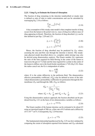 44 B. Grifﬁn and C. O’Driscoll
2.2.5. Using Peff to Estimate the Extent of Absorption
The fraction of drug remaining in the intestine (unabsorbed) at steady state
is deﬁned as ratio of inlet to outlet concentrations and can be calculated by
rearranging Eq. 2.18 as follows:
Cout
Cin
= e
−A
Q Peff
(2.19)
A key assumption of this steady-state model is that complete transfer of drug
occurs from the lumen to the portal vein (i.e. mass of drug loss reﬂects mass of
drug appearing in blood). Therefore, the fraction of drug absorbed ( fa) can be
thus deﬁned as per Eqs. 2.20 and 2.21:
fa = 1 −
Cout
Cin
(2.20)
fa = 1 − e
−A
Q Peff
(2.21)
Hence, the fraction of drug absorbed may be predicted by Peff values,
assuming the area and ﬂow rate through the intestine is known. The steady-
state physical model described above (i.e. complete radial mixing) may also
be derived using dimensionless analysis. The Graetz number, Gz, represents
the ratio of the time required for ﬂuid ﬂowing in the centre of the lumen to
transverse the gut (πr2L/2Q) and the time required for a solute in the centre of
the lumen to diffuse out to the brush border membrane (r2/D) (Eq 2.22). Since
the radius cancel out, the Gz is independent of radius.
Gz =
π DL
2Q
(2.22)
where D is the solute diffusivity in the perfusion ﬂuid. The dimensionless
effective permeability coefﬁcient, (P∗
eff) may be deﬁned in terms of the indi-
vidual dimensionless permeability coefﬁcients for permeation through the bio-
membrane (Pm) and through the ABL (Paq) as follows:
P∗
eff =
1
1
P∗
aq
+ 1
P∗
m
where: P∗
m = Pm ·
r
D
and P∗
aq = Paq ·
r
D
(2.23)
Using this dimensionless analysis approach, the fraction absorbed can be pre-
dicted from Eq. 2.21 on the basis of two dimensionless variables as follows:
fa = 1 − e−4GzP∗
eff (2.24)
The Graetz number of the human intestine can be estimated to be about 0.5
using an intestinal length of 500 cm, a ﬂow rate of 0.5 ml/min and a diffusivity
of 5×10−6 cm2/s. Consequently, Eq. 2.24 becomes
fa = 1 − e−2P∗
eff (2.25)
The fundamental relationship hypothesised by Eq. 2.25 was ﬁrst validated by
comparing the extent of absorption reported from humans and Peff calculated
 
