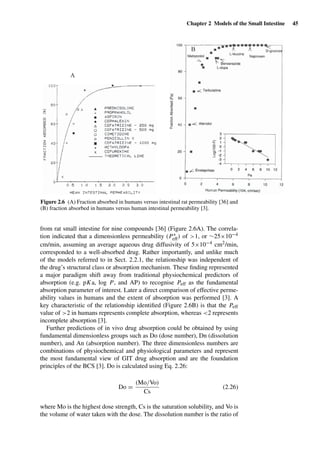 Chapter 2 Models of the Small Intestine 45
A
B
Figure 2.6 (A) Fraction absorbed in humans versus intestinal rat permeability [36] and
(B) fraction absorbed in humans versus human intestinal permeability [3].
from rat small intestine for nine compounds [36] (Figure 2.6A). The correla-
tion indicated that a dimensionless permeability (P∗
eff) of >1, or ∼25×10−4
cm/min, assuming an average aqueous drug diffusivity of 5×10−4 cm2/min,
corresponded to a well-absorbed drug. Rather importantly, and unlike much
of the models referred to in Sect. 2.2.1, the relationship was independent of
the drug’s structural class or absorption mechanism. These ﬁnding represented
a major paradigm shift away from traditional physiochemical predictors of
absorption (e.g. pKa, log P, and AP) to recognise Peff as the fundamental
absorption parameter of interest. Later a direct comparison of effective perme-
ability values in humans and the extent of absorption was performed [3]. A
key characteristic of the relationship identiﬁed (Figure 2.6B) is that the Peff
value of >2 in humans represents complete absorption, whereas <2 represents
incomplete absorption [3].
Further predictions of in vivo drug absorption could be obtained by using
fundamental dimensionless groups such as Do (dose number), Dn (dissolution
number), and An (absorption number). The three dimensionless numbers are
combinations of physiochemical and physiological parameters and represent
the most fundamental view of GIT drug absorption and are the foundation
principles of the BCS [3]. Do is calculated using Eq. 2.26:
Do =
(Mo/Vo)
Cs
(2.26)
where Mo is the highest dose strength, Cs is the saturation solubility, and Vo is
the volume of water taken with the dose. The dissolution number is the ratio of
 