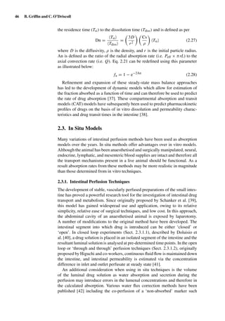 46 B. Grifﬁn and C. O’Driscoll
the residence time (Tsi) to the dissolution time (Tdiss) and is deﬁned as per
Dn =
Tsi
Tdiss
=
3D
r2
Cs
ρ
Tsi (2.27)
where D is the diffusivity, ρ is the density, and r is the initial particle radius.
An is deﬁned as the ratio of the radial absorption rate (i.e. Peff × πrL) to the
axial convection rate (i.e. Q). Eq. 2.21 can be redeﬁned using this parameter
as illustrated below:
fa = 1 − e−2An
(2.28)
Reﬁnement and expansion of these steady-state mass balance approaches
has led to the development of dynamic models which allow for estimation of
the fraction absorbed as a function of time and can therefore be used to predict
the rate of drug absorption [37]. These compartmental absorption and transit
models (CAT) models have subsequently been used to predict pharmacokinetic
proﬁles of drugs on the basis of in vitro dissolution and permeability charac-
teristics and drug transit times in the intestine [38].
2.3. In Situ Models
Many variations of intestinal perfusion methods have been used as absorption
models over the years. In situ methods offer advantages over in vitro models.
Although the animal has been anaesthetised and surgically manipulated, neural,
endocrine, lymphatic, and mesenteric blood supplies are intact and therefore all
the transport mechanisms present in a live animal should be functional. As a
result absorption rates from these methods may be more realistic in magnitude
than those determined from in vitro techniques.
2.3.1. Intestinal Perfusion Techniques
The development of stable, vascularly perfused preparations of the small intes-
tine has proved a powerful research tool for the investigation of intestinal drug
transport and metabolism. Since originally proposed by Schanker et al. [39],
this model has gained widespread use and application, owing to its relative
simplicity, relative ease of surgical techniques, and low cost. In this approach,
the abdominal cavity of an anaesthetised animal is exposed by laparotomy.
A number of modiﬁcations to the original method have been developed. The
intestinal segment into which drug is introduced can be either ‘closed’ or
‘open’. In closed loop experiments (Sect. 2.3.1.1), described by Doluisio et
al. [40], a drug solution is placed in an isolated segment of the intestine and the
resultant luminal solution is analysed at pre-determined time points. In the open
loop or ‘through and through’ perfusion techniques (Sect. 2.3.1.2), originally
proposed by Higuchi and co-workers, continuous ﬂuid ﬂow is maintained down
the intestine, and intestinal permeability is estimated via the concentration
difference in inlet and outlet perfusate at steady state [41].
An additional consideration when using in situ techniques is the volume
of the luminal drug solution as water absorption and secretion during the
perfusion may introduce errors in the lumenal concentrations and therefore in
the calculated absorption. Various water ﬂux correction methods have been
published [42] including the co-perfusion of a ‘non-absorbed’ marker such
 