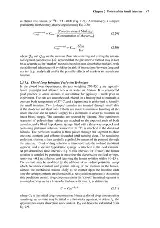 Chapter 2 Models of the Small Intestine 47
as phenol red, inulin, or 14C PEG 4000 (Eq. 2.29). Alternatively, a simpler
gravimetric method may also be applied using Eq. 2.30:
Ccorrected
out = Cout ·
[Concentration of Markerin]
[Concentration of Markerout]
(2.29)
Ccorrected
out = Cout ·
Qout
Qin
(2.30)
where Qin and Qout are the measure ﬂow rates entering and exiting the intesti-
nal segment. Sutton et al. [42] reported that the gravimetric method may in fact
be as accurate as the ‘marker’ methods based on non-absorbable markers, with
the additional advantages of avoiding the risk of interactions between drug and
marker (e.g. analytical) and/or the possible effects of markers on membrane
function.
2.3.1.1. Closed Loop Intestinal Perfusion Technique
In the closed loop experiments, the rats weighing 250–350 g are typically
fasted overnight and allowed access to water ad libitum. It is considered
good practice to allow animals to acclimatise for typically 1 week prior to
experiment. The rats are anaesthetised, placed on a heating pad to maintain a
constant body temperature of 37 ◦C, and a laparotomy is performed to identify
the small intestine. Two L-shaped cannulas are inserted through small slits
at the duodenal and ileal ends. Efforts are made to minimise handling of the
small intestine and to reduce surgery to a minimum in order to maintain an
intact blood supply. The cannulas are secured by ligature. Four-centimetre
segments of polyethylene tubing are attached to the exposed ends of both
cannulas, and a 30-ml hypodermic syringe ﬁtted with a three-way stopcock and
containing perfusion solution, warmed to 37 ◦C, is attached to the duodenal
cannula. The perfusion solution is then passed through the segment to clear
intestinal contents and efﬂuent discarded until running clear. The remaining
perfusion solution is then carefully expelled, by means of air pumped through
the intestine, 10 ml of drug solution is introduced into the isolated intestinal
segment, and a second hypodermic syringe is attached to the ileal cannula.
At pre-determined time intervals (e.g. 5-min intervals for 30 min), the lumen
solution is sampled by pumping it into either the duodenal or the ileal syringe,
removing ∼0.1 ml solution, and returning the lumen solution within 10–15 s.
The method may be modiﬁed by the addition of an in-line peristaltic pump
which facilitates constant and gradual mixing of the medium in the lumen,
without the mechanical trauma likely to be exerted upon the intestine each
time the syringe contents are alternated (i.e. recirculation apparatus). Assuming
sink conditions prevail, drug concentration in the ‘closed’ intestinal segment is
assumed to decrease in a ﬁrst-order fashion with time, t, as deﬁned in
C = C0e−ka· t
(2.31)
where C0 is the initial drug concentration. Hence a plot of drug concentration
remaining versus time may be ﬁtted to a ﬁrst-order equation, to deﬁne ka, the
apparent ﬁrst-order absorption rate constant. Peff can hence be calculated from
Eq. 2.9.
 