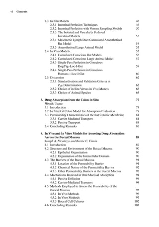vi Contents
2.3 In Situ Models 46
2.3.1 Intestinal Perfusion Techniques 46
2.3.2 Intestinal Perfusion with Venous Sampling Models 50
2.3.3 The Isolated and Vascularly Perfused
Intestinal Models 53
2.3.4 Mesenteric Lymph Duct Cannulated Anaesthetised
Rat Model 54
2.3.5 Anaesthetised Large Animal Model 55
2.4 In Vivo Models 55
2.4.1 Cannulated Conscious Rat Models 56
2.4.2 Cannulated Conscious Large Animal Model 57
2.4.3 Single-Pass Perfusion in Conscious
Dog/Pig–Loc-I-Gut 59
2.4.4 Single-Pass Perfusion in Conscious
Humans—Loc-I-Gut 60
2.5 Discussion 62
2.5.1 Standardisation and Validation Criteria in
Peff Determination 63
2.5.2 Choice of in Situ Versus in Vivo Models 63
2.5.3 Choice of Animal Species 65
3. Drug Absorption from the Colon In Situ 77
Hiroaki Yuasa
3.1 Introduction 78
3.2 In Situ Rat Colon Model for Absorption Evaluation 79
3.3 Permeability Characteristics of the Rat Colonic Membrane 81
3.3.1 Carrier-Mediated Transport 81
3.3.2 Passive Transport 84
3.4 Concluding Remarks 86
4. In Vivo and In Vitro Models for Assessing Drug Absorption
Across the Buccal Mucosa 89
Joseph A. Nicolazzo and Barrie C. Finnin
4.1 Introduction 89
4.2 Structure and Environment of the Buccal Mucosa 90
4.2.1 Epithelial Organization 90
4.2.2 Organization of the Intercellular Domain 90
4.3 The Barriers of the Buccal Mucosa 91
4.3.1 Location of the Permeability Barrier 91
4.3.2 Chemical Nature of the Permeability Barrier 92
4.3.3 Other Permeability Barriers in the Buccal Mucosa 92
4.4 Mechanisms Involved in Oral Mucosal Absorption 94
4.4.1 Passive Diffusion 94
4.4.2 Carrier-Mediated Transport 94
4.5 Methods Employed to Assess the Permeability of the
Buccal Mucosa 95
4.5.1 In Vivo Methods 96
4.5.2 In Vitro Methods 97
4.5.3 Buccal Cell Cultures 102
4.6 Concluding Remarks 103
 