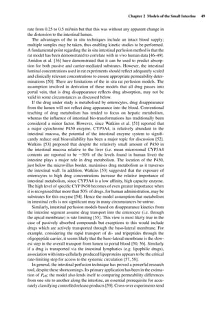 Chapter 2 Models of the Small Intestine 49
rate from 0.25 to 0.5 ml/min but that this was without any apparent change in
the distension to the intestinal lumen.
The advantages of the in situ techniques include an intact blood supply;
multiple samples may be taken, thus enabling kinetic studies to be performed.
A fundamental point regarding the in situ intestinal perfusion method is that the
rat model has been demonstrated to correlate with in vivo human data [46–49].
Amidon et al. [36] have demonstrated that it can be used to predict absorp-
tion for both passive and carrier-mediated substrates. However, the intestinal
luminal concentrations used in rat experiments should reﬂect adequately scaled
and clinically relevant concentrations to ensure appropriate permeability deter-
minations [50]. There are limitations of the in situ rat perfusion models. The
assumption involved in derivation of these models that all drug passes into
portal vein, that is drug disappearance reﬂects drug absorption, may not be
valid in some circumstances as discussed below.
If the drug under study is metabolised by enterocytes, drug disappearance
from the lumen will not reﬂect drug appearance into the blood. Conventional
teaching of drug metabolism has tended to focus on hepatic metabolism,
whereas the inﬂuence of intestinal bio-transformations has traditionally been
considered a minor factor. However, since Watkins et al. [51] reported that
a major cytochrome P450 enzyme, CYP3A4, is relatively abundant in the
intestinal mucosa, the potential of the intestinal enzyme system to signiﬁ-
cantly reduce oral bioavailability has been a major topic for discussion [52].
Watkins [53] proposed that despite the relatively small amount of P450 in
the intestinal mucosa relative to the liver (i.e. mean microsomal CYP3A4
contents are reported to be ∼50% of the levels found in human liver) the
intestine plays a major role in drug metabolism. The location of the P450,
just below the microvillus border, maximises drug metabolism as it traverses
the intestinal wall. In addition, Watkins [53] suggested that the exposure of
enterocytes to high drug concentrations increase the relative importance of
intestinal metabolism, since CYP3A4 is a low afﬁnity, high capacity enzyme.
The high level of speciﬁc CYP P450 becomes of even greater importance when
it is recognised that more than 50% of drugs, for human administration, may be
substrates for this enzyme [54]. Hence the model assumption that metabolism
in intestinal cells is not signiﬁcant may in many circumstances be untrue.
Similarly, intestinal perfusion models based on disappearance kinetics from
the intestine segment assume drug transport into the enterocyte (i.e. through
the apical membrane) is rate limiting [55]. This view is most likely true in the
case of passively absorbed compounds but exceptions to this would include
drugs which are actively transported through the baso-lateral membrane. For
example, considering the rapid transport of di- and tripeptides through the
oligopeptide carrier, it seems likely that the baso-lateral membrane is the slow-
est step in the overall transport from lumen to portal blood [50, 56]. Similarly
if a drug is transported via the intestinal lymphatics (e.g. lipophilic drugs),
association with intra-cellularly produced lipoproteins appears to be the critical
rate-limiting step for access to the systemic circulation [57, 58].
In general, the intestinal perfusion technique has proved a powerful research
tool, despite these shortcomings. Its primary application has been in the estima-
tion of Peff; the model also lends itself to comparing permeability differences
from one site to another along the intestine, an essential prerequisite for accu-
rately classifying controlled release products [59]. Cross-over experiments tend
 