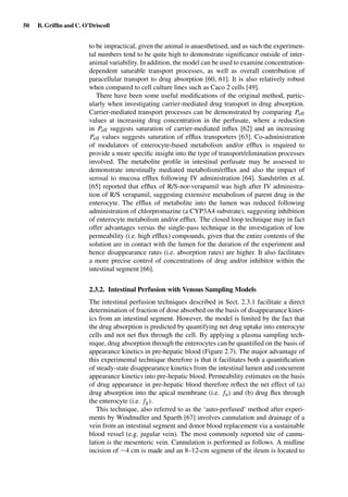 50 B. Grifﬁn and C. O’Driscoll
to be impractical, given the animal is anaesthetised, and as such the experimen-
tal numbers tend to be quite high to demonstrate signiﬁcance outside of inter-
animal variability. In addition, the model can be used to examine concentration-
dependent saturable transport processes, as well as overall contribution of
paracellular transport to drug absorption [60, 61]. It is also relatively robust
when compared to cell culture lines such as Caco 2 cells [49].
There have been some useful modiﬁcations of the original method, partic-
ularly when investigating carrier-mediated drug transport in drug absorption.
Carrier-mediated transport processes can be demonstrated by comparing Peff
values at increasing drug concentration in the perfusate, where a reduction
in Peff suggests saturation of carrier-mediated inﬂux [62] and an increasing
Peff values suggests saturation of efﬂux transporters [63]. Co-administration
of modulators of enterocyte-based metabolism and/or efﬂux is required to
provide a more speciﬁc insight into the type of transport/elimination processes
involved. The metabolite proﬁle in intestinal perfusate may be assessed to
demonstrate intestinally mediated metabolism/efﬂux and also the impact of
serosal to mucosa efﬂux following IV administration [64]. Sandström et al.
[65] reported that efﬂux of R/S-nor-verapamil was high after IV administra-
tion of R/S verapamil, suggesting extensive metabolism of parent drug in the
enterocyte. The efﬂux of metabolite into the lumen was reduced following
administration of chlorpromazine (a CYP3A4 substrate), suggesting inhibition
of enterocyte metabolism and/or efﬂux. The closed loop technique may in fact
offer advantages versus the single-pass technique in the investigation of low
permeability (i.e. high efﬂux) compounds, given that the entire contents of the
solution are in contact with the lumen for the duration of the experiment and
hence disappearance rates (i.e. absorption rates) are higher. It also facilitates
a more precise control of concentrations of drug and/or inhibitor within the
intestinal segment [66].
2.3.2. Intestinal Perfusion with Venous Sampling Models
The intestinal perfusion techniques described in Sect. 2.3.1 facilitate a direct
determination of fraction of dose absorbed on the basis of disappearance kinet-
ics from an intestinal segment. However, the model is limited by the fact that
the drug absorption is predicted by quantifying net drug uptake into enterocyte
cells and not net ﬂux through the cell. By applying a plasma sampling tech-
nique, drug absorption through the enterocytes can be quantiﬁed on the basis of
appearance kinetics in pre-hepatic blood (Figure 2.7). The major advantage of
this experimental technique therefore is that it facilitates both a quantiﬁcation
of steady-state disappearance kinetics from the intestinal lumen and concurrent
appearance kinetics into pre-hepatic blood. Permeability estimates on the basis
of drug appearance in pre-hepatic blood therefore reﬂect the net effect of (a)
drug absorption into the apical membrane (i.e. fa) and (b) drug ﬂux through
the enterocyte (i.e. fg).
This technique, also referred to as the ‘auto-perfused’ method after experi-
ments by Windmuller and Spaeth [67] involves cannulation and drainage of a
vein from an intestinal segment and donor blood replacement via a sustainable
blood vessel (e.g. jugular vein). The most commonly reported site of cannu-
lation is the mesenteric vein. Cannulation is performed as follows. A midline
incision of ∼4 cm is made and an 8–12-cm segment of the ileum is located to
 