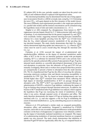 52 B. Grifﬁn and C. O’Driscoll
IV catheter [69]. In this case, periodic samples are taken from the portal vein
(200 µl) and withdrawn blood is replaced with heparinised saline.
The intestinal permeability may be determined from the rate of drug appear-
ance in mesenteric blood (i.e. dM/dt) at steady state, using Eq. 2.12. Estimating
the term Cref
lumen will again depend on the ﬂow dynamics of the model chosen.
The most commonly used experimental procedure is the single-pass perfusion
(i.e. parallel tube model) and the luminal concentration can be estimated using
the logarithmic mean of inlet and outlet concentrations (i.e. <C>).
Singhal et al. [68] compared Peff (disappearance from lumen) to Pblood
eff
(appearance into pre-hepatic blood) for 2 -3 -dideoxyinosine (ddI) and a series
of prodrugs. It was demonstrated that for the parent compound Peff and Pblood
eff
were essentially similar, suggesting minimal intestinal ﬁrst-pass metabolism,
whereas for a more lipophilic pro-drug form the Pblood
eff was 4.5-fold lower
than the Peff, which indicated extensive metabolism of the pro-drug dur-
ing intestinal transport. The study clearly demonstrates that high Peff values
merely demonstrate high drug uptake into enterocytes (i.e. fa), whereas Pblood
eff
values must be used to assess overall drug ﬂux through the intestinal cells
(i.e. fg).
Cummins et al. [136] assessed the impact of co-administered anti-
metabolites/efﬂux inhibitors on the degree of intestinal metabolism and/or
efﬂux of K77 in the in situ rat intestinal perfusion model with pre-hepatic
sampling. K77 is a substrate for intestinal CYP3A and is also actively trans-
ported by the apically polarised efﬂux protein P-glycoprotein (P-gp). P-gp has
attracted much attention as a possible physiological determinant of the poor
oral absorption; in particular, since the substrates of P-gp and CYP 3A4 are
mutually overlapping. Benet and co-workers have proposed that these proteins
act synergistically to present a barrier to absorption from the small intestine
[54, 70]. It is hypothesised that P-gp has the effect of recycling the substrate,
increasing enterocyte residence time and therein increasing susceptibility to
metabolism by CYP 3A4. The Peff based on lumen disappearance rate was
20-fold higher than Pblood
eff estimated from mesenteric blood, reﬂecting the
high degree of intestinal metabolism/loss of K77 on passage through the
absorptive cells. The Pblood
eff of K77 was signiﬁcantly increased following co-
administration of GG918, a selective P-gp inhibitor, conﬁrming the impact of
P-gp on limiting drug transport through intestinal enterocytes. In addition, the
fraction of K77 metabolised after P-gp inhibition was reduced, which supports
the hypothesis that P-gp was increasing the extent of metabolism of drug
when it was active, through repeated cycles of absorption and efﬂux. The
study therefore demonstrates the impact of P-gp on limiting drug uptake into
intestinal cells (i.e. fa) and also supports a role for P-gp in modulating the
extent of intestinal metabolism (i.e. fg) by controlling drug access to enterocyte
enzymes.
Johnson et al. [71] performed a similar study on verapamil permeability,
absorption, efﬂux, and metabolism. Verapamil is metabolised by CYP450
enzymes, and in this in situ rat model signiﬁcant differences in the permeability
estimates on the basis of disappearance or appearance were obtained, conﬁrm-
ing the impact of intestinally mediated metabolism on verapamil. The impact
of co-administering modulators of intestinal membrane function on verapamil
uptake was also assessed. The study clearly demonstrates that inhibition of
intestinal P-gp/CYP did not signiﬁcantly affect the Peff of verapamil based on
 
