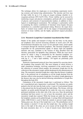 54 B. Grifﬁn and C. O’Driscoll
The technique allows for single-pass or re-circulating experiments involv-
ing systemic and luminal drug administration. The intestine and liver may
be kept viable for up to 2 h, using an oxygen exchange chamber to re-
oxygenate perfusate (95% O2/5% CO2). Tissue viability can be assessed by
monitoring oxygen and glucose consumption, perfusate pH, active transport
of glucose, and exclusion of macromolecular markers, in addition to histo-
logical or morphological examination. The technique is particularly useful
in examining the relative contribution of intestinal versus hepatic ﬁrst-pass
metabolism in a controlled experimental setting. However, the major draw-
backs of isolated tissue models will be the impact of humoral/neurogenic
removal on tissue viability and the highly specialised surgical procedures
involved.
2.3.4. Mesenteric Lymph Duct Cannulated Anaesthetised Rat Model
Studies of the uptake and transport of drugs into the body via the intesti-
nal lymphatics have received increasing attention in recent years [79, 80].
Gastrointestinal absorption may occur via two principle routes: portal uptake
or transport through the intestinal lymphatics. The intestinal lymphatics are
responsible for the gastrointestinal uptake of dietary lipid and lipophilic
nutrients and may contribute to the fraction of drug absorbed from the
intestine, particularly for lipophilic drug substances. While the exact mech-
anisms by which a drug is transported by the intestinal lymphatic sys-
tem are not fully elucidated, it is widely reported that lipophilic drugs
with log P > 5 and a lipid solubility >50 mg/ml are potentially good
candidates [81].
Numerous experimental protocols have been reported for assessing intesti-
nal lymphatic drug transport [82]. The most frequent of which involves a
triple cannulation technique, involving cannulation of the carotid artery for
the collection of systemic blood samples, the mesenteric lymph duct for the
collection of the mesenteric lymph, and the duodenum for the administration of
drug. The mesenteric intestinal lymph duct, rather than the thoracic lymphatic
duct, is the preferred site of cannulation as all the lymph draining from the
intestine collects in the mesenteric lymph duct. In contrast, lymph appearing in
the thoracic duct may also be derived following redistribution of lymph ﬂow
throughout the body [83].
Cannulation of the mesenteric lymph duct is performed as follows: The
rat is anaesthetised and a laparotomy is performed. The intestines are gently
pushed to the left side (into the body cavity). A pair of 4-inch pointed forceps
is then placed into the fat pad beneath the right kidney. The forceps, with tips
together, are gently pushed through the fat, under the vena cava, raising the
peritoneal membrane on the other side of the vena cava. Once the peritoneal
membrane had been raised, it is cut to leave the mesenteric artery and the
mesenteric lymph duct exposed. While the forceps are under the vena cava,
the lymphatic cannula can be pulled through. A syringe ﬁlled with heparinised
saline (1000 IU/ml) is used to ﬂush the cannula to prevent lymph clotting.
Taking great care, the top of the lymph duct is cut. The polyethylene end of
the cannula is inserted 3–4 mm into the lymph duct. Any auxiliary lymph
ducts to the right of the artery are cut to ensure all the lymph ﬂow is into
the main mesenteric duct. A 5 × 5 mm of muscle tissue which had been
 