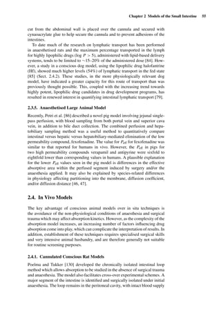 Chapter 2 Models of the Small Intestine 55
cut from the abdominal wall is placed over the cannula and secured with
cynaoacrylate glue to help secure the cannula and to prevent adhesions of the
intestines.
To date much of the research on lymphatic transport has been performed
in anaesthetised rats and the maximum percentage transported in the lymph
for highly lipophilic drugs (log P > 5), administered with lipid-based delivery
systems, tends to be limited to ∼15–20% of the administered dose [84]. How-
ever, a study in a conscious dog model, using the lipophilic drug halofantrine
(Hf), showed much higher levels (54%) of lymphatic transport in the fed state
[85] (Sect. 2.4.2). These studies, in the more physiologically relevant dog
model, have indicated a greater capacity for this route of transport than was
previously thought possible. This, coupled with the increasing trend towards
highly potent, lipophilic drug candidates in drug development programs, has
resulted in renewed interest in quantifying intestinal lymphatic transport [79].
2.3.5. Anaesthetised Large Animal Model
Recently, Petri et al. [86] described a novel pig model involving jejunal single-
pass perfusion, with blood sampling from both portal vein and superior cava
vein, in addition to bile duct collection. The combined perfusion and hepa-
tobiliary sampling method was a useful method to quantitatively compare
intestinal versus hepatic versus hepatobiliary-mediated elimination of the low
permeability compound, fexofenadine. The value for Peff for fexofenadine was
similar to that reported for humans in vivo. However, the Peff in pigs for
two high permeability compounds verapamil and antipyrine were sixfold to
eightfold lower than corresponding values in humans. A plausible explanation
for the lower Peff values seen in the pig model is differences in the effective
absorptive area within the perfused segment induced by surgery and/or the
anaesthesia applied. It may also be explained by species-related differences
in physiology affecting partitioning into the membrane, diffusion coefﬁcient,
and/or diffusion distance [46, 47].
2.4. In Vivo Models
The key advantage of conscious animal models over in situ techniques is
the avoidance of the non-physiological conditions of anaesthesia and surgical
trauma which may affect absorption kinetics. However, as the complexity of the
absorption model increases, an increasing number of factors inﬂuencing drug
absorption come into play, which can complicate the interpretation of results. In
addition, establishment of these techniques requires specialised surgical skills
and very intensive animal husbandry, and are therefore generally not suitable
for routine screening purposes.
2.4.1. Cannulated Conscious Rat Models
Poelma and Tukker [130] developed the chronically isolated intestinal loop
method which allows absorption to be studied in the absence of surgical trauma
and anaesthesia. The model also facilitates cross-over experimental schemes. A
major segment of the intestine is identiﬁed and surgically isolated under initial
anaesthesia. The loop remains in the peritoneal cavity, with intact blood supply
 