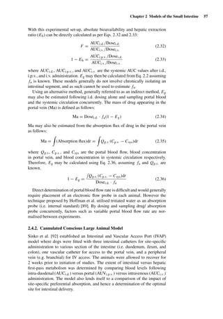 Chapter 2 Models of the Small Intestine 57
With this experimental set-up, absolute bioavailability and hepatic extraction
ratio (Eh) can be directly calculated as per Eqs. 2.32 and 2.33:
F =
AUCi.d./Dosei.d.
AUCi.v./Dosei.v.
(2.32)
1 − Eh =
AUCi.p.v./Dosei.d.
AUCi.v./Dosei.v.
(2.33)
where AUCi.d., AUCi.p.v., and AUCi.v. are the systemic AUC values after i.d.,
i.p.v., and i.v. administration. Eg may then be calculated from Eq. 2.2 assuming
fa is known. These models generally do not involve chronically isolating an
intestinal segment, and as such cannot be used to estimate fa.
Using an alternative method, generally referred to as an indirect method, Eg
may also be estimated following i.d. dosing alone and sampling portal blood
and the systemic circulation concurrently. The mass of drug appearing in the
portal vein (Ma) is deﬁned as follows:
Ma = Dosei.d. · fa(1 − Eg) (2.34)
Ma may also be estimated from the absorption ﬂux of drug in the portal vein
as follows:
Ma = (Absorption ﬂux)dt = Qp.v.(Cp.v. − Csys)dt (2.35)
where Qp.v, Cp.v., and Csys are the portal blood ﬂow, blood concentration
in portal vein, and blood concentration in systemic circulation respectively.
Therefore, Eg may be calculated using Eq. 2.36, assuming fa and Qp.v. are
known.
1 − Eg =
Qp.v.(Cp.v. − Csys)dt
Dosei.d. · fa
(2.36)
Direct determination of portal blood ﬂow rate is difﬁcult and would generally
require placement of an electronic ﬂow probe in each animal. However the
technique proposed by Hoffman et al. utilised tritiated water as an absorption
probe (i.e. internal standard) [89]. By dosing and sampling drug/ absorption
probe concurrently, factors such as variable portal blood ﬂow rate are nor-
malised between experiments.
2.4.2. Cannulated Conscious Large Animal Model
Sinko et al. [92] established an Intestinal and Vascular Access Port (IVAP)
model where dogs were ﬁtted with three intestinal catheters for site-speciﬁc
administration to various section of the intestine (i.e. duodenum, ileum, and
colon), one vascular catheter for access to the portal vein, and a peripheral
vein (e.g. branchial) for IV access. The animals were allowed to recover for
2 weeks prior to initiation of studies. The extent of intestinal versus hepatic
ﬁrst-pass metabolism was determined by comparing blood levels following
intra-duodenal (AUCi.d.) versus portal (AUVi.p.v.) versus intravenous (AUCi.v.)
administration. The model also lends itself to a comparison of the impact of
site-speciﬁc preferential absorption, and hence a determination of the optimal
site for intestinal delivery.
 