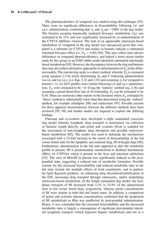 58 B. Grifﬁn and C. O’Driscoll
The pharmacokinetics of verapamil was studied using this technique [93].
There were no signiﬁcant differences in bioavailability following i.d. and
i.p.v. administration, conﬁrming that fa and fg are ∼100% in the dog model.
The fraction escaping hepatically mediated ﬁrst-pass metabolism ( fh) was
estimated to be 21% and was signiﬁcantly increased by co-administration of
the CYP3A inhibitor, ritonavir. The lack of an appreciable enterocyte-based
metabolism of verapamil in the dog model was unexpected given that vera-
pamil is a substrate for CYP3A and studies in humans indicate a substantial
intestinal ﬁrst-pass effect (i.e. Eg > 0.50) [94]. This may reﬂect inter-species
differences in verapamil pharmacokinetics, and indeed a more recent similar
study by this group in an IVAP rabbit model identiﬁed substantial intestinally
based metabolism [95]. However, the discrepancy between the dog and humans
data may also reﬂect alternative approaches to determination of Eg in the differ-
ent models. The current dog study is a direct method, whereby Eg is estimated
using equation 2.2 by ﬁrstly determining Eh and F following administration
via i.d. and via i.p.v. (i.e. Eqs. 2.32 and 2.33) and assuming fa for verapamil is
known (∼1). As AUC proﬁles were similar following i.d. and i.p.v. administra-
tion, Eg were estimated to be ∼0. Using the ‘indirect’ method (eq. 2.36) and
assuming a portal blood ﬂow rate of 30 ml/min/kg, Eg can be estimated to be
0.38. There are numerous other reports in the literature where Eg estimated by
‘direct’ method is substantially lower than that determined using the ‘indirect’
method, for example nifedipine [96] and midazolam [97]. Possible reasons
for these apparent inconsistencies between the different methods have been
reviewed [95, 98] and further studies are required to explore the differing
ﬁndings.
Charman and co-workers have developed a triple cannulated conscious
dog model whereby lymphatic drug transport is determined via collection
of thoracic lymph directly, and portal and systemic blood is sampled for
the assessment of non-lymphatic drug absorption and possible enterocyte-
based metabolism [85]. The model was used to delineate the mechanisms
associated with a 12-fold increase in the extent of bioavailability in the fed
versus fasted state for the lipophilic anti-malarial drug, Hf in beagle dogs [99].
Furthermore, administration in the fed state appeared to alter the metabolite
proﬁle in plasma. Hf is predominately metabolised to desbutyl halofantrine
(Hfm), by CYP3A4, which is present in the liver and intestinal epithelium
[52]. The ratio of Hfm:Hf in plasma was signiﬁcantly reduced in the post-
prandial state, suggesting a reduced rate of metabolite formation. Possible
reasons for the increased bioavailability and reduced metabolite ratio in the
fed state include the multiple effects of food constituents, and in particu-
lar lipid digestion products, on enhancing drug dissolution/solubilisation in
the GIT, increasing drug transport through enterocytes, and/or modulating
enterocyte-based metabolism. In the lymph cannulated dog model, the lym-
phatic transport of Hf increased from 1.3% to 53.9% of the administered
dose in fed versus fasted dogs, respectively, whereas portal concentrations
of Hf were similar in both fed and fasted states. In addition, a comparison
of portal and systemic plasma concentrations conﬁrmed that the proportion
of Hf metabolised to Hfm was unaffected by post-prandial administration.
Hence, it was concluded that the increased bioavailability and the decreased
metabolite ratio is largely a consequence of signiﬁcant post-prandial intesti-
nal lymphatic transport (which bypasses hepatic metabolism) and not as a
 