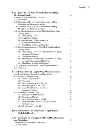 Contents vii
5. In Situ and Ex Vivo Nasal Models for Preclinical Drug
Development Studies 112
Remigius U. Agu and Michael I. Ugwoke
5.1 Introduction 113
5.2 Advantages of Ex Vivo and in Situ Models for Drug
Absorption and Metabolism Studies 114
5.3 Limitations of Ex Vivo and in Situ Models for Drug
Absorption and Metabolism Studies 116
5.4 Speciﬁc Applications of in Situ Methods in Nasal Drug
Delivery Studies 117
5.4.1 Permeability Studies 117
5.4.2 Metabolism Studies 118
5.4.3 Optimization of Drug Absorption
Enhancement Strategies 119
5.4.4 Nasal Drug Irritation and Tolerance 121
5.5 Speciﬁc Applications of Ex Vivo Models in Nasal Drug
Delivery Studies 121
5.5.1 Permeability Studies and Characterization of Drug
Absorption Pathways 121
5.5.2 Metabolism Studies 125
5.5.3 Optimization of Formulation Parameters and Drug
Absorption Enhancement Strategies 126
5.5.4 Nasal Drug Irritation and Tolerance 127
5.6 Correlation Between Nasal Drug Absorption Models 127
5.7 Conclusions 129
6. The Isolated Perfused Lung for Drug Absorption Studies 135
Ann Tronde, Cynthia Bosquillon, and Ben Forbes
6.1 Respiratory Drug Delivery 136
6.1.1 Inhaled Drug Delivery 136
6.1.2 The Lung 137
6.1.3 Drug Administration to the Lung 141
6.1.4 Drug Absorption in the Lung 142
6.1.5 Lung Model Selection for Drug
Absorption Studies 143
6.2 The Isolated Perfused Lung 146
6.2.1 Principles of the Preparation 146
6.2.2 Experimental Set-up 147
6.2.3 Drug Administration to the IPL 150
6.2.4 Drug Absorption Studies Using the Isolated
Perfused Lung 151
6.2.5 Developments in the IPL 154
Part 2 Cellular Level—In Vitro Models of Epithelial and
Endothelial Barriers
7. In Vitro Models for Investigations of Buccal Drug Permeation
and Metabolism 167
Tanja Obradovic and Ismael J. Hidalgo
7.1 Introduction 167
 
