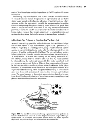 Chapter 2 Models of the Small Intestine 59
result of lipid/formulation-mediated modulation of CYP3A-mediated ﬁrst-pass
metabolism.
In summary, large animal models such as these allow for oral administration
of clinically relevant human dosage forms in representative fed and fasted
states. Larger animal models have the advantage of gastric transit and biliary
secretion proﬁles that more closely resemble the human situation. In addition
cannulation of primary absorption routes (e.g. portal vein, thoracic lymph duct)
affords a unique mechanistic assessment of the drug absorption/elimination
processes, which is not feasible and/or possible with smaller animal models or
human studies. However these models are expensive to set up and monitor, and
are therefore impractical for initial screening of drug candidate molecules.
2.4.3. Single-Pass Perfusion in Conscious Dog/Pig–Loc-I-Gut
Although more widely quoted for testing in humans, the Loc-I-Gut technique
has also been applied to large animal models (Figure 2.10). Lipka et al. [100]
intubated beagle dogs in a standing position, using a wooden bite with a centre
opening to prevent the dog chewing on the tube. The tube is passed slowly into
the upper SI and the position veriﬁed by X-ray. The two end balloons are then
inﬂated to facilitate controlled sampling and infusion in the intestinal segment.
At a ﬂow rate of 1.9 ml/min, and collecting the out ﬂowing perfusate at 10-
min intervals, steady state was achieved after ∼30 min. Peff values can then
be estimated using the well-mixed tank model. This model again lends itself
to a cross-over deign, and dosing a different drug concentration which may
be particular useful in examining non-linear absorption kinetics. It also allows
the effects to be examined in the absence of bile ﬂow/gastric efﬂuent. Four
dogs were used in this study, which was performed according to a randomised
cross-over design with a minimum 1-week washout between each treatment
group. The model was used to demonstrate a concentration-dependent increase
in the Peff of S-celiprolol, indicative of a non-linear absorption mechanism and
possibly a saturable intestinal efﬂux mechanism.
Figure 2.10 The Loc-I-Gut instrument allowing segmental intestinal perfusion in
humans. The balloons are ﬁlled with air when the proximal balloon has passed the liga-
ment of Treitz. The six-channel tube facilitates infusion of drug and marker, aspiration
of perfusate and gastric drainage, and inﬂation of the two balloons [60].
 