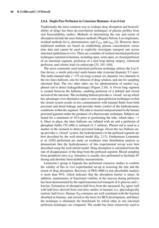 60 B. Grifﬁn and C. O’Driscoll
2.4.4. Single-Pass Perfusion in Conscious Humans—Loc-I-Gut
Traditionally the most common way to evaluate drug absorption and bioavail-
ability of drugs has been de-convolution techniques of plasma proﬁles from
oral bioavailability studies. Methods of determining the rate and extent of
absorption include the mass balance methods (Wagner Nelson, Loo reigleman),
residual methods for ka determination, and Cmax and tmax [2]. However, these
traditional methods are based on establishing plasma concentration versus
time data and cannot be used to explicitly investigate transport rate across
intestinal epithelium in vivo. There are a number of isolated intestinal perfusion
techniques reported in humans, including open, semi-open, or closed perfusion
of an intestinal segment, perfusion of a tied loop during surgery, colorectal
perfusion, and colonic load via endoscope [33, 101–104].
The most commonly used intestinal perfusion technique utilises the Loc-I-
Gut device, a sterile polyvinyl multi-lumen tube (external diameter 5.3 mm).
The multi-channel tube (∼175 cm long) contain six channels: two channels to
the two latex balloons, one for infusion of drug solution, and one for sampling
intestinal ﬂuid. The two other tubes are for administration of marker (e.g.
phenol red to detect leakage/drainage) (Figure 2.10). A 10-cm long segment
is created between the balloons, enabling perfusion of a deﬁned and closed
section of the intestine. The occluding balloon provides a ‘closed’ set-up which
has advantages over alternative open or semi-open perfusion techniques in that
the closed system results in less contamination with luminal ﬂuids from both
proximal and distal leakage and provides better control of the hydrodynamic
conditions within the segment. The tube is inserted and positioned in the human
proximal jejunum under the guidance of a ﬂuoroscopic technique. Subjects are
fasted for a minimum of 10 h prior to positioning the tube, which takes ∼1
h. Once in place, the latex balloons are inﬂated with air and a perfusion of
phosphate buffer (70 mM) is initiated (2–3 ml/min). Phenol red is used as a
marker in the stomach to detect proximal leakage. Given the two balloon set-
up provides a ‘closed’ system, the hydrodynamics in the perfused segment are
best described by the well-stirred model (Eq. 2.17). Furthermore Lennernäs
et al. [105] performed am study on residence time distribution analysis to
demonstrate that the hydrodynamics of this experimental set-up were best
described using the well-stirred model. Drug absorption is calculated from the
rate of disappearance of the drug from the perfused segment. Blood sampling
from peripheral sites (e.g. forearms) is usually also performed to facilitate IV
dosing and absolute bioavailability measurements.
Lennernäs’s group at Uppsala has performed extensive studies to conﬁrm
the validity of this in vivo experimental set-up at assessing the rate and the
extent of drug absorption. Recovery of PEG 4000 (a non-absorbable marker)
is more than 95%, which indicates that the absorption barrier is intact. In
addition, maintenance of functional viability of the mucosa during perfusion
has been demonstrated by the rapid transmucosal transport of D-glucose and L-
leucine. Estimation of absorption half-lives from the measured Peff agree well
with half-lives derived from oral dose studies in humans (i.e. physiologically
realistic half-lives). Human Peff estimates are well correlated with the fraction
absorbed in humans, and served as the basis for BCS development, and hence
the technique is ultimately the benchmark by which other in situ intestinal
perfusion techniques are compared. The model has been extensively used to
 
