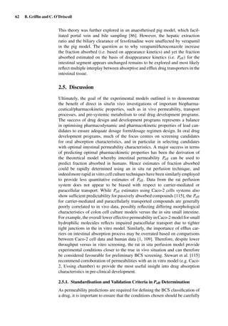 62 B. Grifﬁn and C. O’Driscoll
This theory was further explored in an anaesthetised pig model, which facil-
itated portal vein and bile sampling [86]. However, the hepatic extraction
ratio and the biliary clearance of fexofenadine were unaffected by verapamil
in the pig model. The question as to why verapamil/ketoconazole increase
the fraction absorbed (i.e. based on appearance kinetics) and yet the fraction
absorbed estimated on the basis of disappearance kinetics (i.e. Peff) for the
intestinal segment appears unchanged remains to be explored and most likely
reﬂect multiple interplay between absorptive and efﬂux drug transporters in the
intestinal tissue.
2.5. Discussion
Ultimately, the goal of the experimental models outlined is to demonstrate
the beneﬁt of direct in situ/in vivo investigations of important biopharma-
ceutical/pharmacokinetic properties, such as in vivo permeability, transport
processes, and pre-systemic metabolism to oral drug development programs.
The success of drug design and development programs represents a balance
in optimising pharmacodynamic and pharmacokinetic properties of lead can-
didates to ensure adequate dosage form/dosage regimen design. In oral drug
development programs, much of the focus centres on screening candidates
for oral absorption characteristics, and in particular in selecting candidates
with optimal intestinal permeability characteristics. A major success in terms
of predicting optimal pharmacokinetic properties has been the derivation of
the theoretical model whereby intestinal permeability Peff can be used to
predict fraction absorbed in humans. Hence estimates of fraction absorbed
could be rapidly determined using an in situ rat perfusion technique, and
indeed more rapid in vitro cell culture techniques have been similarly employed
to provide less quantitative estimates of Peff. Data from the rat perfusion
system does not appear to be biased with respect to carrier-mediated or
paracellular transport. While Peff estimates using Caco-2 cells systems also
show sufﬁcient predictability for passively absorbed compounds [115], the Peff
for carrier-mediated and paracellularly transported compounds are generally
poorly correlated to in vivo data, possibly reﬂecting differing morphological
characteristics of colon cell culture models versus the in situ small intestine.
For example, the overall lower effective permeability in Caco-2 model for small
hydrophilic molecules reﬂects impaired paracellular transport due to tighter
tight junctions in the in vitro model. Similarly, the importance of efﬂux car-
riers on intestinal absorption process may be overrated based on comparisons
between Caco-2 cell data and human data [1, 109]. Therefore, despite lower
throughput versus in vitro screening, the rat in situ perfusion model provide
experimental conditions closer to the true in vivo situation and can therefore
be considered favourable for preliminary BCS screening. Stewart et al. [115]
recommend corroboration of permeabilities with an in vitro model (e.g. Caco-
2, Ussing chamber) to provide the most useful insight into drug absorption
characteristics in pre-clinical development.
2.5.1. Standardisation and Validation Criteria in Peff Determination
As permeability predictions are required for deﬁning the BCS classiﬁcation of
a drug, it is important to ensure that the conditions chosen should be carefully
 