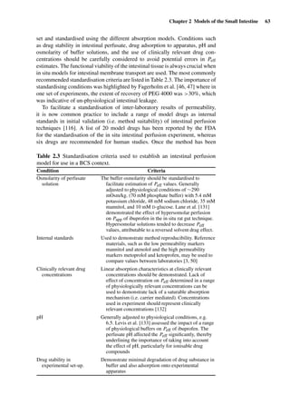 Chapter 2 Models of the Small Intestine 63
set and standardised using the different absorption models. Conditions such
as drug stability in intestinal perfusate, drug adsorption to apparatus, pH and
osmolarity of buffer solutions, and the use of clinically relevant drug con-
centrations should be carefully considered to avoid potential errors in Peff
estimates. The functional viability of the intestinal tissue is always crucial when
in situ models for intestinal membrane transport are used. The most commonly
recommended standardisation criteria are listed in Table 2.3. The importance of
standardising conditions was highlighted by Fagerholm et al. [46, 47] where in
one set of experiments, the extent of recovery of PEG 4000 was >30%, which
was indicative of un-physiological intestinal leakage.
To facilitate a standardisation of inter-laboratory results of permeability,
it is now common practice to include a range of model drugs as internal
standards in initial validation (i.e. method suitability) of intestinal perfusion
techniques [116]. A list of 20 model drugs has been reported by the FDA
for the standardisation of the in situ intestinal perfusion experiment, whereas
six drugs are recommended for human studies. Once the method has been
Table 2.3 Standardisation criteria used to establish an intestinal perfusion
model for use in a BCS context.
Condition Criteria
Osmolarity of perfusate
solution
The buffer osmolarity should be standardised to
facilitate estimation of Peff values. Generally
adjusted to physiological conditions of ∼290
mOsm/kg. (70 mM phosphate buffer) with 5.4 mM
potassium chloride, 48 mM sodium chloride, 35 mM
mannitol, and 10 mM D-glucose. Lane et al. [131]
demonstrated the effect of hypersomolar perfusion
on Papp of ibuprofen in the in situ rat gut technique.
Hypersomolar solutions tended to decrease Peff
values, attributable to a reversed solvent drag effect.
Internal standards Used to demonstrate method reproducibility. Reference
materials, such as the low permeability markers
mannitol and atenolol and the high permeability
markers metoprolol and ketoprofen, may be used to
compare values between laboratories [3, 50]
Clinically relevant drug
concentrations
Linear absorption characteristics at clinically relevant
concentrations should be demonstrated. Lack of
effect of concentration on Peff determined in a range
of physiologically relevant concentrations can be
used to demonstrate lack of a saturable absorption
mechanism (i.e. carrier mediated). Concentrations
used in experiment should represent clinically
relevant concentrations [132]
pH Generally adjusted to physiological conditions, e.g.
6.5. Levis et al. [133] assessed the impact of a range
of physiological buffers on Peff of ibuprofen. The
perfusate pH affected the Peff signiﬁcantly, thereby
underlining the importance of taking into account
the effect of pH, particularly for ionisable drug
compounds
Drug stability in
experimental set-up.
Demonstrate minimal degradation of drug substance in
buffer and also adsorption onto experimental
apparatus
 