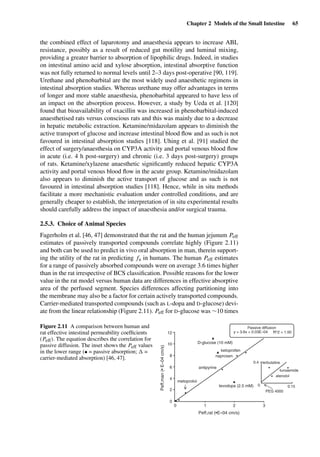 Chapter 2 Models of the Small Intestine 65
the combined effect of laparotomy and anaesthesia appears to increase ABL
resistance, possibly as a result of reduced gut motility and luminal mixing,
providing a greater barrier to absorption of lipophilic drugs. Indeed, in studies
on intestinal amino acid and xylose absorption, intestinal absorptive function
was not fully returned to normal levels until 2–3 days post-operative [90, 119].
Urethane and phenobarbital are the most widely used anaesthetic regimens in
intestinal absorption studies. Whereas urethane may offer advantages in terms
of longer and more stable anaesthesia, phenobarbital appeared to have less of
an impact on the absorption process. However, a study by Ueda et al. [120]
found that bioavailability of oxacillin was increased in phenobarbital-induced
anaesthetised rats versus conscious rats and this was mainly due to a decrease
in hepatic metabolic extraction. Ketamine/midazolam appears to diminish the
active transport of glucose and increase intestinal blood ﬂow and as such is not
favoured in intestinal absorption studies [118]. Uhing et al. [91] studied the
effect of surgery/anaesthesia on CYP3A activity and portal venous blood ﬂow
in acute (i.e. 4 h post-surgery) and chronic (i.e. 3 days post-surgery) groups
of rats. Ketamine/xylazene anaesthetic signiﬁcantly reduced hepatic CYP3A
activity and portal venous blood ﬂow in the acute group. Ketamine/midazolam
also appears to diminish the active transport of glucose and as such is not
favoured in intestinal absorption studies [118]. Hence, while in situ methods
facilitate a more mechanistic evaluation under controlled conditions, and are
generally cheaper to establish, the interpretation of in situ experimental results
should carefully address the impact of anaesthesia and/or surgical trauma.
2.5.3. Choice of Animal Species
Fagerholm et al. [46, 47] demonstrated that the rat and the human jejunum Peff
estimates of passively transported compounds correlate highly (Figure 2.11)
and both can be used to predict in vivo oral absorption in man, therein support-
ing the utility of the rat in predicting fa in humans. The human Peff estimates
for a range of passively absorbed compounds were on average 3.6 times higher
than in the rat irrespective of BCS classiﬁcation. Possible reasons for the lower
value in the rat model versus human data are differences in effective absorptive
area of the perfused segment. Species differences affecting partitioning into
the membrane may also be a factor for certain actively transported compounds.
Carrier-mediated transported compounds (such as L-dopa and D-glucose) devi-
ate from the linear relationship (Figure 2.11). Peff for D-glucose was ∼10 times
Peff,rat (•E–04 cm/s)
levodopa (2.5 mM)
metoprolol
antipyrine
D-glucose (10 mM)
ketoprofen
naproxen
Peff,man(•E–04cm/s)
0
0 0.15
0
2
4
6
8
10
12
1 2 3
0.4 terbutaline
y = 3.6x + 0.03E–04
Passive diffusion
R^2 = 1.00
furosemide
atenolol
PEG 4000
Figure 2.11 A comparison between human and
rat effective intestinal permeability coefﬁcients
(Peff). The equation describes the correlation for
passive diffusion. The inset shows the Peff values
in the lower range (• = passive absorption; =
carrier-mediated absorption) [46, 47].
 