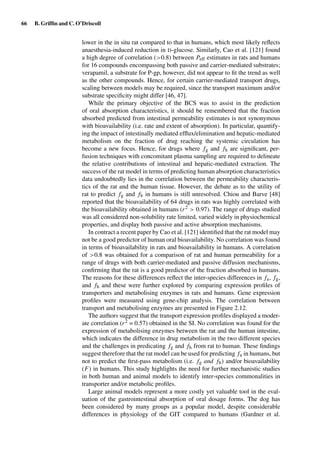 66 B. Grifﬁn and C. O’Driscoll
lower in the in situ rat compared to that in humans, which most likely reﬂects
anaesthesia-induced reduction in D-glucose. Similarly, Cao et al. [121] found
a high degree of correlation (>0.8) between Peff estimates in rats and humans
for 16 compounds encompassing both passive and carrier-mediated substrates;
verapamil, a substrate for P-gp, however, did not appear to ﬁt the trend as well
as the other compounds. Hence, for certain carrier-mediated transport drugs,
scaling between models may be required, since the transport maximum and/or
substrate speciﬁcity might differ [46, 47].
While the primary objective of the BCS was to assist in the prediction
of oral absorption characteristics, it should be remembered that the fraction
absorbed predicted from intestinal permeability estimates is not synonymous
with bioavailability (i.e. rate and extent of absorption). In particular, quantify-
ing the impact of intestinally mediated efﬂux/elimination and hepatic-mediated
metabolism on the fraction of drug reaching the systemic circulation has
become a new focus. Hence, for drugs where fg and fh are signiﬁcant, per-
fusion techniques with concomitant plasma sampling are required to delineate
the relative contributions of intestinal and hepatic-mediated extraction. The
success of the rat model in terms of predicting human absorption characteristics
data undoubtedly lies in the correlation between the permeability characteris-
tics of the rat and the human tissue. However, the debate as to the utility of
rat to predict fg and fh in humans is still unresolved. Chiou and Barve [48]
reported that the bioavailability of 64 drugs in rats was highly correlated with
the bioavailability obtained in humans (r2 > 0.97). The range of drugs studied
was all considered non-solubility rate limited, varied widely in physiochemical
properties, and display both passive and active absorption mechanisms.
In contract a recent paper by Cao et al. [121] identiﬁed that the rat model may
not be a good predictor of human oral bioavailability. No correlation was found
in terms of bioavailability in rats and bioavailability in humans. A correlation
of >0.8 was obtained for a comparison of rat and human permeability for a
range of drugs with both carrier-mediated and passive diffusion mechanisms,
conﬁrming that the rat is a good predictor of the fraction absorbed in humans.
The reasons for these differences reﬂect the inter-species differences in fa, fg,
and fh and these were further explored by comparing expression proﬁles of
transporters and metabolising enzymes in rats and humans. Gene expression
proﬁles were measured using gene-chip analysis. The correlation between
transport and metabolising enzymes are presented in Figure 2.12.
The authors suggest that the transport expression proﬁles displayed a moder-
ate correlation (r2 = 0.57) obtained in the SI. No correlation was found for the
expression of metabolising enzymes between the rat and the human intestine,
which indicates the difference in drug metabolism in the two different species
and the challenges in predicating fg and fh from rat to human. These ﬁndings
suggest therefore that the rat model can be used for predicting fa in humans, but
not to predict the ﬁrst-pass metabolism (i.e. fg and fh) and/or bioavailability
(F) in humans. This study highlights the need for further mechanistic studies
in both human and animal models to identify inter-species commonalities in
transporter and/or metabolic proﬁles.
Large animal models represent a more costly yet valuable tool in the eval-
uation of the gastrointestinal absorption of oral dosage forms. The dog has
been considered by many groups as a popular model, despite considerable
differences in physiology of the GIT compared to humans (Gardner et al.
 