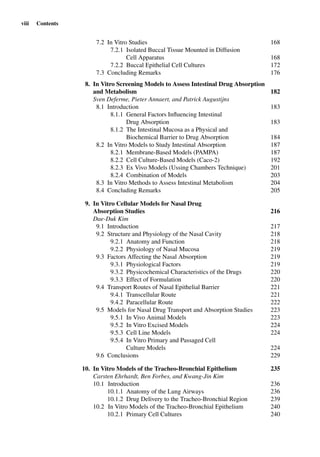 viii Contents
7.2 In Vitro Studies 168
7.2.1 Isolated Buccal Tissue Mounted in Diffusion
Cell Apparatus 168
7.2.2 Buccal Epithelial Cell Cultures 172
7.3 Concluding Remarks 176
8. In Vitro Screening Models to Assess Intestinal Drug Absorption
and Metabolism 182
Sven Deferme, Pieter Annaert, and Patrick Augustijns
8.1 Introduction 183
8.1.1 General Factors Inﬂuencing Intestinal
Drug Absorption 183
8.1.2 The Intestinal Mucosa as a Physical and
Biochemical Barrier to Drug Absorption 184
8.2 In Vitro Models to Study Intestinal Absorption 187
8.2.1 Membrane-Based Models (PAMPA) 187
8.2.2 Cell Culture-Based Models (Caco-2) 192
8.2.3 Ex Vivo Models (Ussing Chambers Technique) 201
8.2.4 Combination of Models 203
8.3 In Vitro Methods to Assess Intestinal Metabolism 204
8.4 Concluding Remarks 205
9. In Vitro Cellular Models for Nasal Drug
Absorption Studies 216
Dae-Duk Kim
9.1 Introduction 217
9.2 Structure and Physiology of the Nasal Cavity 218
9.2.1 Anatomy and Function 218
9.2.2 Physiology of Nasal Mucosa 219
9.3 Factors Affecting the Nasal Absorption 219
9.3.1 Physiological Factors 219
9.3.2 Physicochemical Characteristics of the Drugs 220
9.3.3 Effect of Formulation 220
9.4 Transport Routes of Nasal Epithelial Barrier 221
9.4.1 Transcellular Route 221
9.4.2 Paracellular Route 222
9.5 Models for Nasal Drug Transport and Absorption Studies 223
9.5.1 In Vivo Animal Models 223
9.5.2 In Vitro Excised Models 224
9.5.3 Cell Line Models 224
9.5.4 In Vitro Primary and Passaged Cell
Culture Models 224
9.6 Conclusions 229
10. In Vitro Models of the Tracheo-Bronchial Epithelium 235
Carsten Ehrhardt, Ben Forbes, and Kwang-Jin Kim
10.1 Introduction 236
10.1.1 Anatomy of the Lung Airways 236
10.1.2 Drug Delivery to the Tracheo-Bronchial Region 239
10.2 In Vitro Models of the Tracheo-Bronchial Epithelium 240
10.2.1 Primary Cell Cultures 240
 