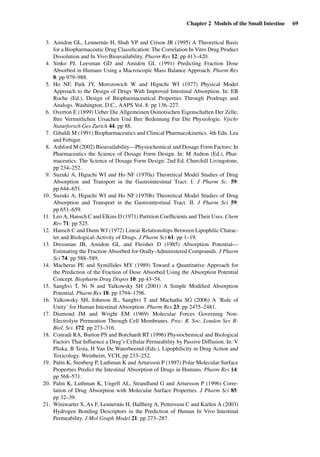 Chapter 2 Models of the Small Intestine 69
3. Amidon GL, Lennernäs H, Shah VP and Crison JR (1995) A Theoretical Basis
for a Biopharmaceutic Drug Classiﬁcation: The Correlation In Vitro Drug Product
Dissolution and In Vivo Bioavailability. Pharm Res 12: pp 413–420.
4. Sinko PJ, Leesman GD and Amidon GL (1991) Predicting Fraction Dose
Absorbed in Humans Using a Macroscopic Mass Balance Approach. Pharm Res
8: pp 979–988.
5. Ho NF, Park JY, Morozowich W and Higuchi WI (1977) Physical Model
Approach to the Design of Drugs With Improved Intestinal Absorption. In: EB
Roche (Ed.), Design of Biopharmaceutical Properties Through Prodrugs and
Analogs. Washington, D.C., AAPS Vol. 8: pp 136–227.
6. Overton E (1899) Ueber Die Allgemeinen Osmotischen Eigenschaften Der Zelle,
Ihre Vermutlichen Ursachen Und Ihre Bedeutung Fur Die Physiologie. Vjschr
Naturforsch Ges Zurich 44: pp 88.
7. Gibaldi M (1991) Biopharmaceutics and Clinical Pharmacokinetics. 4th Edn. Lea
and Febiger.
8. Ashford M (2002) Bioavailability—Physiochemical and Dosage Form Factors: In
Pharmaceutics the Science of Dosage Form Design. In: M Aulton (Ed.), Phar-
maceutics. The Science of Dosage Form Design. 2nd Ed. Churchill Livingstone,
pp 234–252.
9. Suzuki A, Higuchi WI and Ho NF (1970a) Theoretical Model Studies of Drug
Absorption and Transport in the Gastrointestinal Tract. I. J Pharm Sc. 59:
pp 644–651.
10. Suzuki A, Higuchi WI and Ho NF (1970b) Theoretical Model Studies of Drug
Absorption and Transport in the Gastrointestinal Tract. II. J Pharm Sci 59:
pp 651–659.
11. Leo A, Hansch C and Elkins D (1971) Partition Coefﬁcients and Their Uses. Chem
Rev 71: pp 525.
12. Hansch C and Dunn WJ (1972) Linear Relationships Between Lipophilic Charac-
ter and Biological-Activity of Drugs. J Pharm Sci 61: pp 1–19.
13. Dressman JB, Amidon GL and Fleisher D (1985) Absorption Potential—
Estimating the Fraction Absorbed for Orally-Administered Compounds. J Pharm
Sci 74: pp 588–589.
14. Macheras PE and Symillides MY (1989) Toward a Quantitative Approach for
the Prediction of the Fraction of Dose Absorbed Using the Absorption Potential
Concept. Biopharm Drug Dispos 10: pp 43–54.
15. Sanghvi T, Ni N and Yalkowsky SH (2001) A Simple Modiﬁed Absorption
Potential. Pharm Res 18: pp 1794–1796.
16. Yalkowsky SH, Johnson JL, Sanghvi T and Machatha SG (2006) A ‘Rule of
Unity’ for Human Intestinal Absorption. Pharm Res 23: pp 2475–2481.
17. Diamond JM and Wright EM (1969) Molecular Forces Governing Non-
Electrolyte Permeation Through Cell Membranes. Proc. R. Soc. London Ser. B-
Biol. Sci. 172: pp 273–316.
18. Conradi RA, Burton PS and Borchardt RT (1996) Physiochemical and Biological
Factors That Inﬂuence a Drug’s Cellular Permeability by Passive Diffusion. In: V
Pliska, B Testa, H Van De Waterbeemd (Eds.), Lipophilicity in Drug Action and
Toxicology. Weinheim, VCH, pp 233–252.
19. Palm K, Stenberg P, Luthman K and Artursson P (1997) Polar Molecular Surface
Properties Predict the Intestinal Absorption of Drugs in Humans. Pharm Res 14:
pp 568–571.
20. Palm K, Luthman K, Ungell AL, Strandlund G and Artursson P (1996) Corre-
lation of Drug Absorption with Molecular Surface Properties. J Pharm Sci 85:
pp 32–39.
21. Winiwarter S, Ax F, Lennernäs H, Hallberg A, Pettersson C and Karlen A (2003)
Hydrogen Bonding Descriptors in the Prediction of Human In Vivo Intestinal
Permeability. J Mol Graph Model 21: pp 273–287.
 