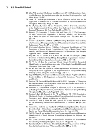 70 B. Grifﬁn and C. O’Driscoll
22. Zhao YH, Abraham MH, Hersey A and Luscombe CN (2003) Quantitative Rela-
tionship Between Rat Intestinal Absorption and Abraham Descriptors. Eur J Med
Chem 38: pp 939–947.
23. Clark DE (1999) Rapid Calculation of Polar Molecular Surface Area and Its
Application to the Prediction of Transport Phenomena. 1. Prediction of Intestinal
Absorption. J Pharm Sci 88: pp 807–814.
24. Yu LX, Lipka E, Crison JR and Amidon GL (1996b) Transport Approaches
to the Biopharmaceutical Design of Oral Drug Delivery Systems: Prediction of
Intestinal Absorption. Adv Drug Deliv Rev 19: pp 359–376.
25. Lipinski CA, Lombardo F, Dominy BW and Feeney PJ (1997) Experimen-
tal and Computational Approaches to Estimate Solubility and Permeabil-
ity in Drug Discovery and Development Settings. Adv Drug Deliv Rev 23:
pp 3–25.
26. Andrews CW, Bennett L and Yu LX (2000) Predicting Human Oral Bioavailability
of a Compound: Development of a Novel Quantitative Structure-Bioavailability
Relationship. Pharm Res 17: pp 639–644.
27. Winiwarter S, Bonham NM, Ax F, Hallberg A, Lennernäs H and Karlen A (1998)
Correlation of Human Jejunal Permeability (in Vivo) of Drugs With Experi-
mentally and Theoretically Derived Parameters: A Multivariate Data Analysis
Approach. J Med Chem 41: pp 4939–4949.
28. Jung SJ, Choi SO, Um SY, Kim JI, Choo HY, Choi SY and Chung SY (2006)
Prediction of the Permeability of Drugs Through Study on Quantitative Structure-
Permeability Relationship. J Pharm Biomed Anal 41: pp 469–475.
29. Ni PF, Ho NF, Fox JL, Leuenberger H and Higuchi WI (1980) Theoretical
Model Studies of Intestinal Drug Absorption 5. Non-Steady-State Fluid Flow and
Absorption. Int J Pharm 5: pp 33–48.
30. Ho NF, Merkle HP and Higuchi WI (1983a) Quantitative, Mechanistic and Phys-
iologically Realistic Approach to the Biopharmaceutical Design of Oral-Drug
Delivery Systems. Drug Dev Ind Pharm 9: pp 1111–1184.
31. Leipold RJ (1995) Description and Simulation of a Tubular, Plug Flow Model to
Predict the Effect of Bile Sequetrants on Human Bile Excretion. J Pharm Sci 84:
pp 670–672.
32. Corrigan OI, Gubbins RH and O’Driscoll CM (2003) Estimation of Absorption
Parameters from the Non-Steady-State Phase in the Rat Gut Perfusion Model. J
Pharm Pharmacol 55: pp 487–493.
33. Lennernäs H, Ahrenstedt O, Hallgren R, Knutson L, Ryde M and Paalzow LK
(1992) Regional Jejunal Perfusion, a New In vivo Approach to Study Oral-Drug
Absorption in Man. Pharm Res 9: pp 1243–1251.
34. Komiya I, Park JY, Kamani A, Ho NF and Higuchi WI (1980) Quantitative
Mechanistic Studies in Simultaneous Fluid Flow and Intestinal Absorption Using
Steroids As Model Solutes. Int J Pharm 4: pp 249–262.
35. Amidon GL, Kou J, Elliott RL and Lightfoot EN (1980) Analysis of Mod-
els for Determining Intestinal Wall Permeabilities. J Pharm Sci 69: pp 1369–
1373.
36. Amidon GL, Sinko PJ and Fleisher D (1988) Estimating Human Oral Fraction
Dose Absorbed—A Correlation Using Rat Intestinal-Membrane Permeability for
Passive and Carrier-Mediated Compounds. Pharm Res 5: pp 651–654.
37. Yu LX, Crison JR and Amidon GL (1996a) Compartmental Transit and Dispersion
Model Analysis of Small Intestinal Transit Flow in Humans. Int J Pharm 140:
pp 111–118.
38. Yu LX and Amidon GL (1999) A Compartmental Absorption and Transit Model
for Estimating Oral Drug Absorption. Int J Pharm 186: pp 119–125.
39. Schanker LS, Tocco DJ, Brodie BB and Hogben CA (1958) Absorption of Drugs
from the Rat Small Intestine. J Pharmacol Exp Ther 123: pp 81–88.
 