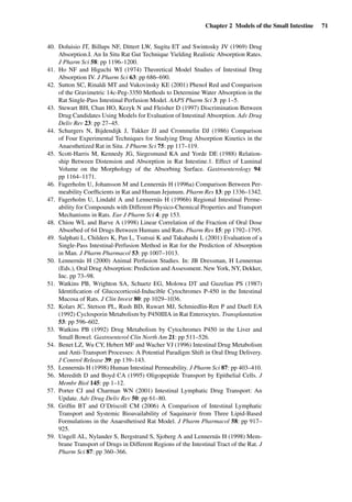 Chapter 2 Models of the Small Intestine 71
40. Doluisio JT, Billups NF, Dittert LW, Sugita ET and Swintosky JV (1969) Drug
Absorption.I. An In Situ Rat Gut Technique Yielding Realistic Absorption Rates.
J Pharm Sci 58: pp 1196–1200.
41. Ho NF and Higuchi WI (1974) Theoretical Model Studies of Intestinal Drug
Absorption IV. J Pharm Sci 63: pp 686–690.
42. Sutton SC, Rinaldi MT and Vukovinsky KE (2001) Phenol Red and Comparison
of the Gravimetric 14c-Peg-3350 Methods to Determine Water Absorption in the
Rat Single-Pass Intestinal Perfusion Model. AAPS Pharm Sci 3: pp 1–5.
43. Stewart BH, Chan HO, Kezyk N and Fleisher D (1997) Discrimination Between
Drug Candidates Using Models for Evaluation of Intestinal Absorption. Adv Drug
Deliv Rev 23: pp 27–45.
44. Schurgers N, Bijdendijk J, Tukker JJ and Crommelin DJ (1986) Comparison
of Four Experimental Techniques for Studying Drug Absorption Kinetics in the
Anaesthetized Rat in Situ. J Pharm Sci 75: pp 117–119.
45. Scott-Harris M, Kennedy JG, Siegesmund KA and Yorde DE (1988) Relation-
ship Between Distension and Absorption in Rat Intestine.1. Effect of Luminal
Volume on the Morphology of the Absorbing Surface. Gastroenterology 94:
pp 1164–1171.
46. Fagerholm U, Johansson M and Lennernäs H (1996a) Comparison Between Per-
meability Coefﬁcients in Rat and Human Jejunum. Pharm Res 13: pp 1336–1342.
47. Fagerholm U, Lindahl A and Lennernäs H (1996b) Regional Intestinal Perme-
ability for Compounds with Different Physico-Chemical Properties and Transport
Mechanisms in Rats. Eur J Pharm Sci 4: pp 153.
48. Chiou WL and Barve A (1998) Linear Correlation of the Fraction of Oral Dose
Absorbed of 64 Drugs Between Humans and Rats. Pharm Res 15: pp 1792–1795.
49. Salphati L, Childers K, Pan L, Tsutsui K and Takahashi L (2001) Evaluation of a
Single-Pass Intestinal-Perfusion Method in Rat for the Prediction of Absorption
in Man. J Pharm Pharmacol 53: pp 1007–1013.
50. Lennernäs H (2000) Animal Perfusion Studies. In: JB Dressman, H Lennernas
(Eds.), Oral Drug Absorption: Prediction and Assessment. New York, NY, Dekker,
Inc. pp 73–98.
51. Watkins PB, Wrighton SA, Schuetz EG, Molowa DT and Guzelian PS (1987)
Identiﬁcation of Glucocorticoid-Inducible Cytochromes P-450 in the Intestinal
Mucosa of Rats. J Clin Invest 80: pp 1029–1036.
52. Kolars JC, Stetson PL, Rush BD, Ruwart MJ, Schmiedlin-Ren P and Duell EA
(1992) Cyclosporin Metabolism by P450IIIA in Rat Enterocytes. Transplantation
53: pp 596–602.
53. Watkins PB (1992) Drug Metabolism by Cytochromes P450 in the Liver and
Small Bowel. Gastroenterol Clin North Am 21: pp 511–526.
54. Benet LZ, Wu CY, Hebert MF and Wacher VJ (1996) Intestinal Drug Metabolism
and Anti-Transport Processes: A Potential Paradigm Shift in Oral Drug Delivery.
J Control Release 39: pp 139–143.
55. Lennernäs H (1998) Human Intestinal Permeability. J Pharm Sci 87: pp 403–410.
56. Meredith D and Boyd CA (1995) Oligopeptide Transport by Epithelial Cells. J
Membr Biol 145: pp 1–12.
57. Porter CJ and Charman WN (2001) Intestinal Lymphatic Drug Transport: An
Update. Adv Drug Deliv Rev 50: pp 61–80.
58. Grifﬁn BT and O’Driscoll CM (2006) A Comparison of Intestinal Lymphatic
Transport and Systemic Bioavailability of Saquinavir from Three Lipid-Based
Formulations in the Anaesthetised Rat Model. J Pharm Pharmacol 58: pp 917–
925.
59. Ungell AL, Nylander S, Bergstrand S, Sjoberg A and Lennernäs H (1998) Mem-
brane Transport of Drugs in Different Regions of the Intestinal Tract of the Rat. J
Pharm Sci 87: pp 360–366.
 