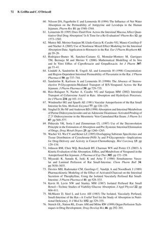 72 B. Grifﬁn and C. O’Driscoll
60. Nilsson DA, Fagerholm U and Lennernäs H (1994) The Inﬂuence of Net Water
Absorption on the Permeability of Antipyrine and Levodopa in the Human
Jejunum. Pharm Res 11: pp 1540–1544.
61. Lennernäs H (1995) Does Fluid Flow Across the Intestinal Mucosa Affect Quan-
titative Oral Drug Absorption? Is It Time for a Re-Evaluation? Pharm Res 12: pp
1573–1582.
62. Munoz MJ, Merino-Sanjuan M, Lledo-Garcia R, Casabo VG, Manez-Castillejo F
and Nacher A (2005) Use of Nonlinear Mixed Effect Modeling for the Intestinal
Absorption Data: Application to Ritonavir in the Rat. Eur J Pharm Biopharm 61:
pp 20–26.
63. Rodriguez-Ibanez M, Sanchez-Castano G, Montalar-Montero M, Garrigues
TM, Bermejo M and Merino V (2006) Mathematical Modelling of In Situ
and In Vitro Efﬂux of Ciproﬂoxacin and Grepaﬂoxacin. Int J Pharm 307:
pp 33–41.
64. Lindahl A, Sandström R, Ungell AL and Lennernäs H (1998) Concentration-
and Region-Dependent Intestinal Permeability of Fluvastatin in the Rat. J Pharm
Pharmacol 50: pp 737–744.
65. Sandström R, Karlsson A and Lennernäs H (1998b) The Absence of Stereos-
elective P-Glycoprotein-Mediated Transport of R/S-Verapamil Across the Rat
Jejunum. J Pharm Pharmacol 50: pp 729–735.
66. Ruiz-Balaguer N, Nacher A, Casabo VG and Sanjuan MM (2002) Intestinal
Transport of Cefuroxime Axetil in Rats: Absorption and Hydrolysis Processes.
Int J Pharm 234: pp 101–111.
67. Windmuller HG and Spaeth AE (1981) Vascular Autoperfusion of the Rat Small
Intestine In-Situ. Methods Enzymol 77: pp 120–129.
68. Singhal D, Ho NF and Anderson BD (1998) Absorption and Intestinal Metabolism
of Purine Dideoxynucleosides and an Adenosine Deaminase-Activated Prodrug of
2 ,3 -Dideoxyinosine in the Mesenteric Vein Cannulated Rat Ileum. J Pharm Sci
87: pp 569–577.
69. Pithavala YK, Soria I and Zimmerman CL (1997) Use of the Deconvolution
Principle in the Estimation of Absorption and Pre-Systemic Intestinal Elimination
of Drugs. Drug Metab Dispos 25: pp 1260–1265.
70. Wacher VJ, Wu CY and Benet LZ (1995) Overlapping Substrate Speciﬁcities and
Tissue Distribution of Cytochrome-P450 3a and P-Glycoprotein—Implications
for Drug-Delivery and Activity in Cancer-Chemotherapy. Mol Carcinog 13: pp
129–134.
71. Johnson BM, Chen WQ, Borchardt RT, Charman WN and Porter CJ (2003) A
Kinetic Evaluation of the Absorption, Efﬂux, and Metabolism of Verapamil in the
Autoperfused Rat Jejunum. J Pharmacol Exp Ther 305: pp 151–158.
72. Miyazaki K, Sunada K, Iseki K and Arita T (1986) Simultaneous Vascu-
lar and Luminal Perfusion of Rat Small-Intestine. Chem Pharm Bull 34:
pp 3830–3835.
73. Devries MH, Rademaker CM, Geerlings C, Vandijk A and Noordhoek J (1989)
Pharmacokinetic Modeling of the Effect of Activated-Charcoal on the Intestinal
Secretion of Theophylline, Using the Isolated Vascularly Perfused Rat Small-
Intestine. J Pharm Pharmacol 41: pp 528–533.
74. Kavin H, Levin NW and Stanley MM (1967) Isolated Perfused Rat Small
Bowel—Technic Studies of Viability Glucose Absorption. J Appl Physiol 22: pp
604–611.
75. McMaster D, Steel L and Love AH (1983) The Isolated, Vascularly Perfused,
Small-Intestine of the Rat—A Useful Tool for the Study of Absorption in Nutri-
tional Deﬁciency. Ir J Med Sci 152: pp 329–335.
76. Stretch GL, Nation RL, Evans AM and Milne RW (1999) Organ Perfusion Tech-
niques in Drug Development. Drug Develop Res 46: pp 292–301.
 