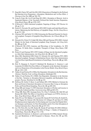 Chapter 2 Models of the Small Intestine 73
77. Pang KS, Cherry WF and Ulm EH (1985) Disposition of Enalapril in the Perfused
Rat Intestine-Liver Preparation—Absorption, Metabolism and 1st-Pass Effect. J
Pharmacol Exp Ther 233: pp 788–795.
78. Cong D, Fong AK, Lee R and Pang KS (2001) Absorption of Benzoic Acid in
Segmental Regions of the Vascularly Perfused Rat Small Intestine Preparation.
Drug Metab Dispos 29: pp 1539–1547.
79. O’Driscoll C (2003) Intestinal Lymphatic Targeting of Drugs. STP Pharma Sci
13: pp 17–25.
80. Porter CJ, Trevaskis NL and Charman WN (2007) Lipids and Lipid-Based Formu-
lations: Optimizing the Oral Delivery of Lipophilic Drugs. Nat Rev Drug Discov
6: pp 231–248.
81. Charman WN and Stella VJ (1986) Estimating the Maximal Potential for Intesti-
nal Lymphatic Transport of Lipophilic Drug Molecules. Int J Pharm 34: pp 175–
178.
82. Edwards GA, Porter CJ, Caliph SM, Khoo SM and Charman WN (2001) Animal
Models for the Study of Intestinal Lymphatic Drug Transport. Adv Drug Deliv
Rev 50: pp 45–60.
83. O’Driscoll CM (1992) Anatomy and Physiology of the Lymphatics. In: WN
Charman, VJ Stella (Eds.), Lymphatic Transport of Drugs. Boca Raton, CRC
Press.
84. Porter CJ and Charman WN (1997) Uptake of Drugs into the Intestinal Lymphat-
ics After Oral Administration. Adv Drug Deliv Rev 25: pp 71–89.
85. Khoo SM, Shackleford DM, Porter CJ, Edwards GA and Charman WN (2003)
Intestinal Lymphatic Transport of Halofantrine Occurs After Oral Administration
of a Unit-Dose Lipid-Based Formulation to Fasted Dogs. Pharm Res 20: pp 1460–
1465.
86. Petri N, Bergman E, Forsell P, Hedeland M, Bondesson U, Knutson L and
Lennernäs H (2006) First-Pass Effects of Verapamil on the Intestinal Absorption
and Liver Disposition of Fexofenadine in the Porcine Model. Drug Metab Dispos
34: pp 1182–1189.
87. Tukker JJ and Poelma FG (1988a) Site Dependent Absorption in the Rat Intestine.
Abstract, Third Int. Conf. on Drug Absorption, Edinburgh, P45.
88. Tukker JJ and Poelma FG (1988b) Site-Dependent Absorption in the Intestine
of the Rat—Variation in Absorption Between Lipophilic and Hydrophilic Com-
pounds. Pharmac Weekblad-Sci Ed 10: pp 183.
89. Hoffman DJ, Seifert T, Borre A and Nellans HN (1995) Method to Estimate the
Rate and Extent of Intestinal-Absorption in Conscious Rats Using an Absorption
Probe and Portal Blood-Sampling. Pharm Res 12: pp 889–894.
90. Uhing MR and Arango V (1997) Intestinal Absorption of Proline and Leucine in
Chronically Catheterized Rats. Gastroenterology 113: pp 865–874.
91. Uhing MR, Beno DW, Jiyamapa-Serna VA, Chen Y, Galinsky RE, Hall SD and
Kimura RE (2004) The Effect of Anesthesia and Surgery on CYP3A Activity in
Rats. Drug Metab Dispos 32: pp 1325–1330.
92. Sinko PJ, Lee YH, Makhey V, Leesman GD, Sutyak JP, Yu H, Perry B, Smith CL,
Hu P, Wagner EJ, Falzone LM, Mcwhorter LT, Gilligan JP and Stern W (1999)
Biopharmaceutical Approaches for Developing and Assessing Oral Peptide Deliv-
ery Strategies and Systems: In Vitro Permeability and In Vivo Oral Absorption of
Salmon Calcitonin (Sct). Pharm Res 16: pp 527–533.
93. Lee YH, Perry BA, Lee HS, Kunta JR, Sutyak JP and Sinko PJ (2001) Differen-
tiation of Gut and Hepatic First-Pass Effect of Drugs: 1. Studies of Verapamil in
Ported Dogs. Pharm Res 18: pp 1721–1728.
94. Sandström R, Karlsson A, Knutson L and Lennernäs H (1998a) Jejunal Absorp-
tion and Metabolism of R/S-Verapamil in Humans. Pharm Res 15: pp 856–
862.
 
