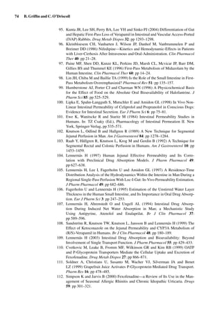 74 B. Grifﬁn and C. O’Driscoll
95. Kunta JR, Lee SH, Perry BA, Lee YH and Sinko PJ (2004) Differentiation of Gut
and Hepatic First-Pass Loss of Verapamil in Intestinal and Vascular Access-Ported
(IVAP) Rabbits. Drug Metab Dispos 32: pp 1293–1298.
96. Kleinbloesem CH, Vanharten J, Wilson JP, Danhof M, Vanbrummelen P and
Breimer DD (1986) Nifedipine—Kinetics and Hemodynamic-Effects in Patients
with Liver-Cirrhosis After Intravenous and Oral-Administration. Clin Pharmacol
Ther 40: pp 21–28.
97. Paine MF, Shen DD, Kunze KL, Perkins JD, Marsh CL, Mcvicar JP, Barr DM,
Gillies BS and Thummel KE (1996) First-Pass Metabolism of Midazolam by the
Human Intestine. Clin Pharmacol Ther 60: pp 14–24.
98. Lin JH, Chiba M and Baillie TA (1999) Is the Role of the Small Intestine in First-
Pass Metabolism Overemphasized? Pharmacol Rev 51: pp 135–157.
99. Humberstone AJ, Porter CJ and Charman WN (1996) A Physicochemical Basis
for the Effect of Food on the Absolute Oral Bioavailability of Halofantrine. J
Pharm Sci 85: pp 525–529.
100. Lipka E, Spahn-Langguth S, Mutschler E and Amidon GL (1998) In Vivo Non-
Linear Intestinal Permeability of Celiprolol and Propranolol in Conscious Dogs:
Evidence for Intestinal Secretion. Eur J Pharm Sci 6: pp 75–81.
101. Ewe K, Wanitscke R and Staritz M (1984) Intestinal Permeability Studies in
Humans. In: TZ Csaky (Ed.), Pharmacology of Intestinal Permeation II. New
York, Springer-Verlag, pp 535–571.
102. Knutson L, Odlind B and Hallgren R (1989) A New Technique for Segmental
Jejunal Perfusion in Man. Am J Gastroenterol 84: pp 1278–1284.
103. Raab Y, Hällgren R, Knutson L, Krog M and Gerdin B (1992) A Technique for
Segmental Rectal and Colonic Perfusion in Humans. Am J Gastroenterol 10: pp
1453–1459.
104. Lennernäs H (1997) Human Jejunal Effective Permeability and Its Corre-
lation with Preclinical Drug Absorption Models. J Pharm Pharmacol 49:
pp 627–638.
105. Lennernäs H, Lee I, Fagerholm U and Amidon GL (1997) A Residence-Time
Distribution Analysis of the Hydrodynamics Within the Intestine in Man During a
Regional Single-Pass Perfusion With Loc-I-Gut: In-Vivo Permeability Estimation.
J Pharm Pharmacol 49: pp 682–686.
106. Fagerholm U and Lennernäs H (1995) Estimation of the Unstirred Water Layer
Thickness in the Human Small Intestine, and Its Importance in Oral Drug Absorp-
tion. Eur J Pharm Sci 3: pp 247–253.
107. Lennernäs H, Ahrenstedt O and Ungell AL (1994) Intestinal Drug Absorp-
tion During Induced Net Water Absorption in Man; a Mechanistic Study
Using Antipyrine, Atenolol and Enalaprilat. Br J Clin Pharmacol 37:
pp 589–596.
108. Sandström R, Knutson TW, Knutson L, Jansson B and Lennernäs H (1999) The
Effect of Ketoconazole on the Jejunal Permeability and CYP3A Metabolism of
(R/S)-Verapamil in Humans. Br J Clin Pharmacol 48: pp 180–189.
109. Lennernäs H (2003) Intestinal Drug Absorption and Bioavailability: Beyond
Involvement of Single Transport Function. J Pharm Pharmacol 55: pp 429–433.
110. Cvetkovic M, Leake B, Fromm MF, Wilkinson GR and Kim RB (1999) OATP
and P-Glycoprotein Transporters Mediate the Cellular Uptake and Excretion of
Fexofenadine. Drug Metab Dispos 27: pp 866–871.
111. Soldner A, Christians U, Susanto M, Wacher VJ, Silverman JA and Benet
LZ (1999) Grapefruit Juice Activates P-Glycoprotein-Mediated Drug Transport.
Pharm Res 16: pp 478–485.
112. Simpson K and Jarvis B (2000) Fexofenadine—a Review of Its Use in the Man-
agement of Seasonal Allergic Rhinitis and Chronic Idiopathic Urticaria. Drugs
59: pp 301–321.
 