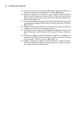 76 B. Grifﬁn and C. O’Driscoll
131. Lane ME, Levis KA and Corrigan OI (2006) Effect of Intestinal Fluid Flux on
Ibuprofen Absorption in the Rat Intestine. Int J Pharm 309: pp 60–66.
132. Berggren S, Hoogstraate J, Fagerholm U and Lennernäs H (2004) Characteri-
zation of Jejunal Absorption and Apical Efﬂux of Ropivacaine, Lidocaine and
Bupivacaine in the Rat Using In Situ and In Vitro Absorption Models. Eur J
Pharm Sci 21: pp 553–560.
133. Levis KA, Lane ME and Corrigan OI (2003) Effect of Buffer Media Composition
on the Solubility and Effective Permeability Coefﬁcient of Ibuprofen. Int J Pharm
253: pp 49–59.
134. Salphati L and Benet LZ (1998) Effects of Ketoconazole on Digoxin Absorption
and Disposition in Rat. Pharmacology 56: pp 308–313.
135. Sandström R and Lennernäs H (1999) Repeated Oral Rifampicin Decreases the
Jejunal Permeability of R/S-Verapamil in Rats. Drug Metab Dispos 27: pp 951–
955.
136. Cummins CL, Salphati L, Reid MJ and Benet LZ (2003) In vivo modulation of
Intestinal CYP3A by P-Glycoprotein: Studies using the rat single pass intestinal
perfusion model. J Pharmacol Exp Ther 305: pp 306–314.
137. Gardner N, Haresign W, Spiller R, Farraj N, Wiseman J, Norbury H, Illum L
(1996) Development and validation of a pig model for colon-speciﬁc drug deliv-
ery. J. Pharm. Pharmacol 48: pp 689–693.
 