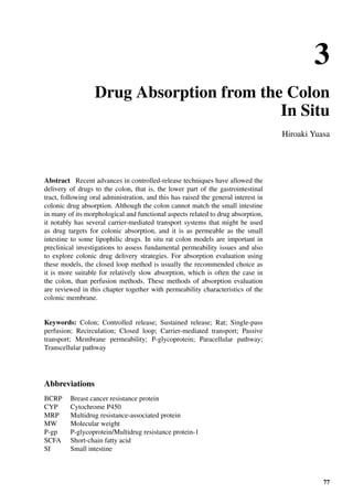 3
Drug Absorption from the Colon
In Situ
Hiroaki Yuasa
Abstract Recent advances in controlled-release techniques have allowed the
delivery of drugs to the colon, that is, the lower part of the gastrointestinal
tract, following oral administration, and this has raised the general interest in
colonic drug absorption. Although the colon cannot match the small intestine
in many of its morphological and functional aspects related to drug absorption,
it notably has several carrier-mediated transport systems that might be used
as drug targets for colonic absorption, and it is as permeable as the small
intestine to some lipophilic drugs. In situ rat colon models are important in
preclinical investigations to assess fundamental permeability issues and also
to explore colonic drug delivery strategies. For absorption evaluation using
these models, the closed loop method is usually the recommended choice as
it is more suitable for relatively slow absorption, which is often the case in
the colon, than perfusion methods. These methods of absorption evaluation
are reviewed in this chapter together with permeability characteristics of the
colonic membrane.
Keywords: Colon; Controlled release; Sustained release; Rat; Single-pass
perfusion; Recirculation; Closed loop; Carrier-mediated transport; Passive
transport; Membrane permeability; P-glycoprotein; Paracellular pathway;
Transcellular pathway
Abbreviations
BCRP Breast cancer resistance protein
CYP Cytochrome P450
MRP Multidrug resistance-associated protein
MW Molecular weight
P-gp P-glycoprotein/Multidrug resistance protein-1
SCFA Short-chain fatty acid
SI Small intestine
77
 