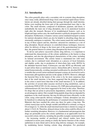78 H. Yuasa
3.1. Introduction
The colon generally plays only a secondary role in systemic drug absorption,
since many orally administered drugs from conventional rapid-release formu-
lations are already absorbed during their passage through the small intestine,
before even reaching the lower part of the gastrointestinal tract, that is, the
colon. The small intestine, composed of duodenum, jejunum, and ileum, is
undoubtedly the main site of drug absorption, due to its anatomical location
right after the stomach. Because of its morphological features, such as its
length and large surface area, the small intestine is perfectly designed for solute
absorption. Furthermore, it features various carrier-mediated transport systems
for nutrient absorption which can also be helpful in absorbing drugs that are
structurally analogous to nutrients. The colon cannot match the small intestine
in any of these aspects and has, therefore, attracted less attention as a site of
drug absorption. Recent advances in controlled-release techniques, however,
allow for delivery of drugs to the lower part of the gastrointestinal tract and
thus, the general interest in colonic drug absorption has been raised [1].
To devise and achieve successful colonic drug delivery, it is important to
understand the characteristics of the colonic epithelium as the barrier to drug
absorption, and also the physiological characteristics of the colon, including
its luminal environment. The colonic lumen is maintained low with water
content, due to continued water absorption as a process of fecal formation,
and slightly acidic, due to production of short-chain fatty acids (SCFA) by
the abundant bacterial fauna. Colonocytes can take SCFA up efﬁciently and
in part utilize them as nutritional sources. Intracellular pH is, however, main-
tained homeostatically, avoiding unwanted acidiﬁcation by absorbed SCFA. It
is notable that several carrier-mediated transport systems are involved in such a
homeostatic pH regulation and also in the uptake of SCFA. However, although
the bacterial ﬂora in the lumen of the colon is by far more numerous than
that of the small intestine, it has been suggested that the peptidase activity
in the colon is much lower than that of the small intestine [2, 3]. In addition,
the activities of several other enzymes involved in drug metabolism, such as
cytochrome P450 (CYP) 3A [4], esterases [5], UDP glucosyltransferases, and
sulfotransferases [6], have been suggested to be lower in the colon. Therefore,
for drugs that are prone to presystemic degradation, colonic delivery may be
an advantageous option. One example being peptide drugs that are degraded by
peptidases in the small intestine, but may be delivered more efﬁciently via the
colon, using colon-speciﬁc delivery techniques. Colonic absorption can also
be beneﬁcial in enhancing the performance of sustained release formulations.
Materials that have reached the colon stay there for quite a long time. The
colonic transit time can be, though variable and difﬁcult to estimate, as long as
8 h or longer [2, 7], while the small intestinal transit time is shorter in a range of
about 2–5 h [2, 8]. Therefore, delayed release in the colon could be effective in
further sustaining absorption. However, it is fundamental and prerequisite that
drugs are permeable across the colonic epithelium at an appreciable level for
successful colonic delivery, including the possible examples mentioned above.
An increasing number of preclinical and clinical studies have been
conducted in recent years aiming to clarify the barrier function of the colonic
epithelium in more detail and to devise drug delivery strategies, for example,
by modulating factors limiting colonic drug absorption. For preclinical
 