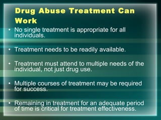Drug Abuse Treatment Can Work No single treatment is appropriate for all individuals. Treatment needs to be readily available. Treatment must attend to multiple needs of the individual, not just drug use. Multiple courses of treatment may be required for success. Remaining in treatment for an adequate period of time is critical for treatment effectiveness. 