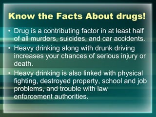 Know the Facts About drugs! Drug is a contributing factor in at least half of all murders, suicides, and car accidents.  Heavy drinking along with drunk driving increases your chances of serious injury or death. Heavy drinking is also linked with physical fighting, destroyed property, school and job problems, and trouble with law enforcement authorities.  