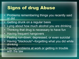 Signs of drug Abuse Problems remembering things you recently said or did  Getting drunk on a regular basis  Lying about how much alcohol you are drinking  Thinking that drug is necessary to have fun  Having frequent hangovers  Feeling run-down, depressed, or even suicidal  Having "blackouts"--forgetting what you did while drinking  Having problems at work or getting in trouble with the law  