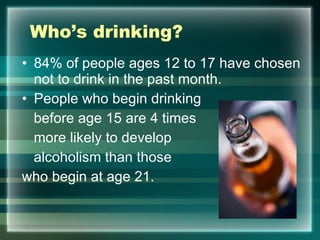 Who’s drinking?  84% of people ages 12 to 17 have chosen not to drink in the past month. People who begin drinking  before age 15 are 4 times  more likely to develop  alcoholism than those  who begin at age 21.  