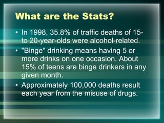 What are the Stats?  In 1998, 35.8% of traffic deaths of 15- to 20-year-olds were alcohol-related. "Binge" drinking means having 5 or more drinks on one occasion. About 15% of teens are binge drinkers in any given month.  Approximately 100,000 deaths result each year from the misuse of drugs.  
