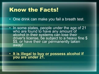 Know the Facts! One drink can make you fail a breath test.  In some states, people under the age of 21 who are found to have any amount of alcohol in their systems can lose their driver's license, be subject to a heavy fine $$$, or have their car permanently taken away! It is illegal to buy or possess alcohol if you are under 21.  