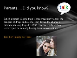 When a parent talks to their teenager regularly about the
dangers of drugs and alcohol they lessen the chance of
their child using drugs by 42%! However, only 25% of
teens report on actually having these conversations.
Tips For Talking To Teens
Parents…. Did you know?
 