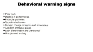 Behavioral warning signs
Poor work
Decline in performance
Financial problems
Secretive behaviors
Sudden change in friends and associates
Accident or trouble prone
Lack of motivation and withdrawal
Unexplained anxiety
 