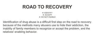 ROAD TO RECOVERY
 IDENTIFY
 ACCEPT
 DO NOT ENABLE
Identification of drug abuse is a difficult first step on the road to recovery
because of the methods many abusers use to hide their addiction, the
inability of family members to recognize or accept the problem, and the
relatives' enabling behavior.
 