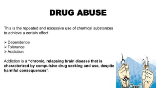 DRUG ABUSE
This is the repeated and excessive use of chemical substances
to achieve a certain effect
Dependence
Tolerance
Addiction
Addiction is a “chronic, relapsing brain disease that is
characterized by compulsive drug seeking and use, despite
harmful consequences”.
 