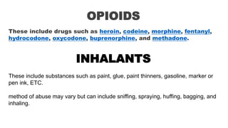 OPIOIDS
These include drugs such as heroin, codeine, morphine, fentanyl,
hydrocodone, oxycodone, buprenorphine, and methadone.
INHALANTS
These include substances such as paint, glue, paint thinners, gasoline, marker or
pen ink, ETC.
method of abuse may vary but can include sniffing, spraying, huffing, bagging, and
inhaling.
 