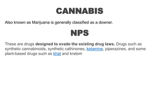 CANNABIS
Also known as Marijuana is generally classified as a downer.
NPS
These are drugs designed to evade the existing drug laws. Drugs such as
synthetic cannabinoids, synthetic cathinones, ketamine, piperazines, and some
plant-based drugs such as khat and kratom
 