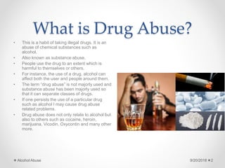 What is Drug Abuse?
• This is a habit of taking illegal drugs. It is an
abuse of chemical substances such as
alcohol.
• Also known as substance abuse.
• People use the drug to an extent which is
harmful to themselves or others.
• For instance, the use of a drug, alcohol can
affect both the user and people around them.
• The term “drug abuse” is not majorly used and
substance abuse has been majorly used so
that it can separate classes of drugs.
• If one persists the use of a particular drug
such as alcohol I may cause drug abuse
related problems.
• Drug abuse does not only relate to alcohol but
also to others such as cocaine, heroin,
marijuana, Vicodin, Oxycontin and many other
more.
9/20/2018Alcohol Abuse 2
 