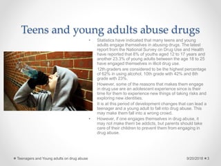 Teens and young adults abuse drugs
• Statistics have indicated that many teens and young
adults engage themselves in abusing drugs. The latest
report from the National Survey on Drug Use and Health
have reported that 8% of youths aged 12 to 17 years and
another 23.3% of young adults between the age 18 to 25
have engaged themselves in illicit drug use.
• 12th graders are considered to be the highest percentage
of 62% in using alcohol, 10th grade with 42% and 8th
grade with 23%.
• However, some of the reasons that makes them engage
in drug use are an adolescent experience since is their
time for them to experience new things of taking risks and
exploring new identities.
• It is at this period of development changes that can lead a
teenager and a young adult to fall into drug abuse. This
may make them fall into a wrong crowd.
• However, if one engages themselves in drug abuse, it
may not make them be addicts, but parents should take
care of their children to prevent them from engaging in
drug abuse.
9/20/2018Teenagers and Young adults on drug abuse 3
 
