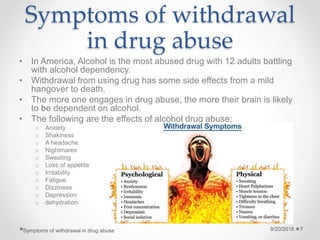 Symptoms of withdrawal
in drug abuse
• In America, Alcohol is the most abused drug with 12 adults battling
with alcohol dependency.
• Withdrawal from using drug has some side effects from a mild
hangover to death.
• The more one engages in drug abuse, the more their brain is likely
to be dependent on alcohol.
• The following are the effects of alcohol drug abuse;
o Anxiety
o Shakiness
o A headache
o Nightmares
o Sweating
o Loss of appetite
o Irritability
o Fatigue
o Dizziness
o Depression
o dehydration
9/20/2018Symptoms of withdrawal in drug abuse 7
 