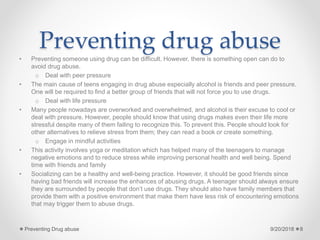 Preventing drug abuse
• Preventing someone using drug can be difficult. However, there is something open can do to
avoid drug abuse.
o Deal with peer pressure
• The main cause of teens engaging in drug abuse especially alcohol is friends and peer pressure.
One will be required to find a better group of friends that will not force you to use drugs.
o Deal with life pressure
• Many people nowadays are overworked and overwhelmed, and alcohol is their excuse to cool or
deal with pressure. However, people should know that using drugs makes even their life more
stressful despite many of them failing to recognize this. To prevent this. People should look for
other alternatives to relieve stress from them; they can read a book or create something.
o Engage in mindful activities
• This activity involves yoga or meditation which has helped many of the teenagers to manage
negative emotions and to reduce stress while improving personal health and well being. Spend
time with friends and family
• Socializing can be a healthy and well-being practice. However, it should be good friends since
having bad friends will increase the enhances of abusing drugs. A teenager should always ensure
they are surrounded by people that don’t use drugs. They should also have family members that
provide them with a positive environment that make them have less risk of encountering emotions
that may trigger them to abuse drugs.
9/20/2018Preventing Drug abuse 8
 