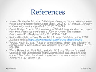 References
• Jones, Christopher M., et al. "Vital signs: demographic and substance use
trends among heroin users-United States, 2002-2013." MMWR. Morbidity
and mortality weekly report64.26 (2015): 719-725.
• Grant, Bridget F., et al. "Epidemiology of DSM-5 drug use disorder: results
from the National Epidemiologic Survey on Alcohol and Related
Conditions–III." JAMA psychiatry 73.1 (2016): 39-47.
• National Institute on Drug Abuse, NIH, Alcohol: Brief description, 2018.
Available online: https://www.drugabuse.gov/drugs-abuse/alcohol
• Vowles, Kevin E., et al. "Rates of opioid misuse, abuse, and addiction in
chronic pain: a systematic review and data synthesis." Pain 156.4 (2015):
569-576.
• Wiers, Reinout W., Matt Field, and Alan W. Stacy. "Passion’s slave?
Conscious and unconscious cognitive processes in alcohol and drug
abuse." The Oxford handbook of substance use and substance use
disorders 1 (2016): 311-350.
9/20/2018References 9
 