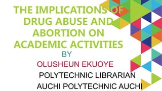 OLUSHEUN EKUOYE
POLYTECHNIC LIBRARIAN
AUCHI POLYTECHNIC AUCHI
THE IMPLICATIONS OF
DRUG ABUSE AND
ABORTION ON
ACADEMIC ACTIVITIES
BY
 