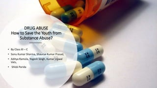 DRUG ABUSE
How to Save the Youth from
Substance Abuse?
• By Class XI – C
• Sonu Kumar Sharma, Shaurya Kumar Prasad,
• Aditya Ramola, Yogesh Singh, Kumar Ujjwal
Vats,
• Shlok Parida
 