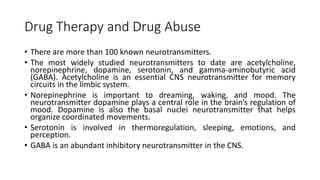 Drug Therapy and Drug Abuse
• There are more than 100 known neurotransmitters.
• The most widely studied neurotransmitters to date are acetylcholine,
norepinephrine, dopamine, serotonin, and gamma-aminobutyric acid
(GABA). Acetylcholine is an essential CNS neurotransmitter for memory
circuits in the limbic system.
• Norepinephrine is important to dreaming, waking, and mood. The
neurotransmitter dopamine plays a central role in the brain’s regulation of
mood. Dopamine is also the basal nuclei neurotransmitter that helps
organize coordinated movements.
• Serotonin is involved in thermoregulation, sleeping, emotions, and
perception.
• GABA is an abundant inhibitory neurotransmitter in the CNS.
 